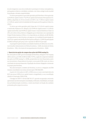 de nela integrarem seus ativos dedicados à produção de resinas termoplásticas,
petroquímicos básicos e atividades correlatas, com vistas a atingir escala mundial
de produção e elevada competitividade.
    Os ativos petroquímicos que serão aportados pela Petrobras e Petroquisa são:
(i) 99,9% do capital votante e 76,57% do capital total da Suzano Petroquímica S.A.
(SZPQ), adquiridas em 30 de novembro de 2007; e (ii) 17,48% do capital votante
e 17,44% do capital total de titularidade da Petroquisa na Petroquímica União S.A.
(PQU).
    Os ativos que serão aportados pela Unipar são: (i) 33,3% do capital votante
e total da Rio Polímeros S.A. (Riopol); (ii) 54.96% do capital votante e 51,35% do
capital total da PQU; (iii) 99,99% do capital votante e total da Polietilenos União S.A
(PU); (iv) todos os bens, direitos e obrigações que se relacionam com a operação da
Unipar Divisão Química (UDQ); e (v) a importância, em dinheiro, de R$ 380.000,
correspondente ao valor do preço a ser pago por: (a) totalidade da participação de
16,67% do capital total detida pela Petroquisa na Riopol; e 15,98% da participação
de SZPQ na Riopol, pelo preço certo e ajustado de R$ 0,9152 por ação.
    A operação foi apresentada às autoridades brasileiras de defesa da concorrên-
cia (Conselho Administrativo de Defesa Econômica - CADE, Secretaria de Direito
Econômico - SDE, e Secretaria de Acompanhamento Econômico - SEAE.


j) Exercício de opção de compra das ações da EVM Leasing Co.
Em 18 de junho de 2007, por recomendação da Petrobras, a Braspetro Oil Company
(BOC) exerceu, por US$ 123.000 mil (R$ 217.870), a opção de compra da totalidade
das ações da EVM Leasing Co. (EVM), proprietária dos bens ﬁnanciados, junto
aos investidores e ﬁnanciadores do projeto estruturado EVM, tendo em vista a
conclusão da estrutura ﬁnanceira e liquidação das demais obrigações contratuais
do projeto pela Petrobras.
    Nas demonstrações contábeis da Petrobras, os ativos e obrigações da EVM
estavam consolidados nos termos da Instrução CVM 408/2004.
    A partir de 18 de junho de 2007, a EVM tornou-se uma controlada direta da
BOC que possui 100% de seu capital votante e integralizado e a sua consolidação
obedeceu à Instrução CVM 247/96.
   O deságio de US$ 417.330 mil (R$ 739.217), apurado na aquisição, está sendo
apresentado nas demonstrações consolidadas, retiﬁcando o Imobilizado, em função
da sua fundamentação econômica, e sendo amortizado em função das unidades
produzidas pelos respectivos ativos.




WWW.PETROBRAS.COM.BR   |   ANÁLISE FINANCEIRA E DEMONSTRAÇÕES CONTÁBEIS 2007              63
 
