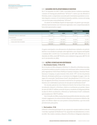 Demonstrações Contábeis
Notas Explicativas às Demonstrações Contábeis
(Consolidadas e da Controladora)
Em milhares de Reais
                                                13.5 LEASING DE PLATAFORMAS E NAVIOS
                                                Em 31 de dezembro de 2007 e 2006, controladas diretas e indiretas mantinham
                                                contratos de leasing para plataformas “off-shore” e navios que são afretados à
                                                Petrobras, sendo o compromisso assumido pela Controladora equivalente ao mon-
                                                tante daqueles contratos. A Controladora mantinha, também, contratos de leasing
                                                com terceiros para outras plataformas “oﬀ-shore”.
                                                    Os valores do imobilizado líquido de depreciação e do passivo que essas pla-
                                                taformas representariam caso estivessem registradas como compra ﬁnanciada de
                                                bens estão apresentados a seguir:

                                                             CONSOLIDADO                               CONTROLADORA
                                                               2007                 2006                   2007                    2006

Imobilizado líquido de depreciação                        1.221.737             1.538.211               127.212                 227.983
Financiamento:
    Curto prazo (circulante)                                458.157              552.063                 35.506                   73.751
    Longo prazo (não-circulante)                            974.604             1.987.662                70.852                 323.200
                                                          1.432.761             2.539.725               106.358                 396.951



                                                Os gastos antecipados com afretamentos de plataformas realizados em período
                                                anterior a sua entrada em operação estão registrados como despesas antecipadas
                                                e totalizam R$ 1.110.843 em 31 de dezembro de 2007 (R$ 1.000.264 em 31 de
                                                dezembro de 2006), sendo R$ 758.028 no ativo realizável a longo prazo (R$ 744.140
                                                em 31 de dezembro de 2006).


                                                13.6 AÇÕES JUDICIAIS NO EXTERIOR
                                                a) Nos Estados Unidos - P-19 e P-31
                                                Em 25 de julho de 2002, a Braspetro Oil Service Co. (Brasoil) e a Petrobras venceram,
                                                em primeira instância, perante a Justiça norte-americana, ações conexas movidas
                                                pelas seguradoras United States Fidelity & Guaranty Company e American Home
                                                Assurance Company, as quais tentavam obter, desde 1997, em face da primeira
                                                (Brasoil), declaração judicial que as isentassem da obrigação de pagar o valor do
                                                seguro de construção (“performance bond”) das plataformas P-19 e P-31, e, em
                                                face da segunda (Petrobras), buscavam ressarcimento de quaisquer quantias que
                                                viessem a ser condenadas no processo de execução da “perfomance bond”.
                                                    Por decisão judicial da Corte Federal do Distrito Sul de Nova York, restou
                                                reconhecido a Brasoil e a Petrobras o direito ao recebimento por perdas e danos
                                                do valor de US$ 237 milhões, acrescido de juros e reembolso de despesas judiciais
                                                na data do efetivo recebimento, referentes ao “performance bond”, totalizando
                                                aproximadamente US$ 370 milhões.
                                                    Em 21 de julho de 2006, a Justiça Americana proferiu decisão executiva, condi-
                                                cionado o pagamento dos valores devidos à Brasoil ao encerramento deﬁnitivo das
                                                ações com idêntico objeto em curso perante a Justiça Brasileira, o que vem sendo
                                                providenciado pelas partes.


                                                b) Em Londres - P-36
                                                A Brasoil e a Petrobras participam de um conjunto de contratos relativos à obra de
                                                conversão e aquisição da Plataforma P-36, cuja perda total (afundamento) ocorreu
                                                em 2001. Nos citados contratos, a Brasoil e a Petrobras se obrigaram a depositar a



66                                                           ANÁLISE FINANCEIRA E DEMONSTRAÇÕES CONTÁBEIS 2007    |   WWW.PETROBRAS.COM.BR
 