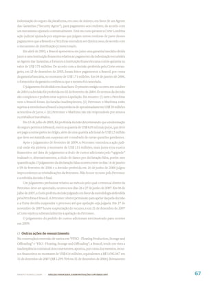 indenização do seguro da plataforma, em caso de sinistro, em favor de um Agente
das Garantias (“Security Agent”), para pagamento aos credores, de acordo com
um mecanismo ajustado contratualmente. Está em curso perante a Corte Londrina
ação judicial ajuizada por empresas que julgam serem credoras de parte desses
pagamentos que a Brasoil e a Petrobras entendem ser direitos seus, de acordo com
o mecanismo de distribuição já mencionado.
    Em abril de 2003, a Brasoil apresentou em juízo uma garantia bancária obtida
junto a uma instituição ﬁnanceira relativa ao pagamento da indenização securitária
ao Agente das Garantias, e forneceu à instituição ﬁnanceira uma contra-garantia no
valor de US$ 175 milhões. De acordo com a decisão proferida pela Corte estran-
geira, em 15 de dezembro de 2005, foram feitos pagamentos a Brasoil, por conta
da garantia bancária, no montante de US$ 171 milhões. Em 04 de janeiro de 2006,
o fornecedor da garantia conﬁrmou que a mesma foi cancelada.
     O julgamento foi dividido em duas fases. O primeiro estágio ocorreu em outubro
de 2003 e a decisão foi proferida em 02 de fevereiro de 2004. Os termos da decisão
são complexos e podem estar sujeitos à apelação. Em resumo: (i) nem a Petrobras
nem a Brasoil foram declaradas inadimplentes; (ii) Petromec e Marítima estão
sujeitas a reembolsar a Brasoil a importância de aproximadamente US$ 58 milhões
acrescidos de juros; e (iii) Petromec e Marítima não são responsáveis por atrasos
ou trabalhos inacabados.
    Em 15 de julho de 2005, foi proferida decisão determinando que a indenização
do seguro pertence à Brasoil, exceto a quantia de US$ 629 mil mais juros, que deve
ser paga a outras partes no litígio, além de uma quantia adicional de US$ 1,5 milhão
que deve ser mantida em suspenso até o resultado de certas questões pendentes.
    Após o julgamento de fevereiro de 2004, a Petromec emendou a ação judi-
cial onde ela pleiteia o montante de US$ 131 milhões, mais juros e/ou custos
ﬁnanceiros até data do julgamento a título de custos adicionais pelo “upgrade”
realizado e, alternativamente, a título de danos por declaração falsa, porém sem
quantiﬁcação. O julgamento da declaração falsa ocorreu entre os dias 16 de janeiro
e 09 de fevereiro de 2006 e a decisão proferida em 16 de junho de 2006 julgou
improcedentes as reivindicações da Petromec. Não houve recurso pela Petromec
e a referida decisão é ﬁnal.
    Um julgamento preliminar relativo ao método pelo qual o eventual direito da
Petromec deve ser apreciado, ocorreu nos dias 26 e 27 de junho de 2007. Em 06 de
julho de 2007, a Corte proferiu decisão julgando em favor da metodologia defendida
pela Petrobras e Brasoil. A Petromec obteve permissão para apelar daquela decisão
e a Corte decidiu suspender o processo até que apelação seja julgada. Em 27 de
novembro de 2007 houve a apreciação do recurso, e em 21 de dezembro de 2007
a Corte rejeitou substancialmente a apelação da Petromec.
    O julgamento do pedido de custos adicionais está marcado para ocorrer
em 2009.


c) Outras ações de ressarcimento
Na construção/conversão de navios em “FPSO - Floating Production, Storage and
Oﬄoading” e “FSO - Floating, Storage and Oﬄoading”, a Brasoil, tendo em vista a
inadimplência contratual dos construtores, aportou, por conta dos mesmos, recur-
sos ﬁnanceiros no montante de US$ 616 milhões, equivalentes a R$ 1.092.067 em
31 de dezembro de 2007 (R$ 1.299.704 em 31 de dezembro de 2006) diretamente



WWW.PETROBRAS.COM.BR   |   ANÁLISE FINANCEIRA E DEMONSTRAÇÕES CONTÁBEIS 2007           67
 