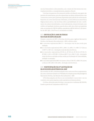 Demonstrações Contábeis
Notas Explicativas às Demonstrações Contábeis
(Consolidadas e da Controladora)
Em milhares de Reais
                                                aos seus fornecedores e subcontratados, com o intuito de evitar atrasos nas cons-
                                                truções/conversões e, conseqüentemente, prejuízos a Brasoil.
                                                    Com base em pareceres dos assessores jurídicos da Brasoil, esses gastos são
                                                passíveis de ressarcimento, pois eles representam um direito da Brasoil junto a tais
                                                construtores, motivo pelo qual foram impetradas ações judiciais de ressarcimento
                                                ﬁnanceiro em cortes internacionais. Entretanto, em decorrência da característica
                                                litigiosa desses ativos, e das incertezas sobre as probabilidades de todo o recebi-
                                                mento dos valores desembolsados, conservadoramente, está provisionada como
                                                créditos de liquidação duvidosa a parcela desse saldo não coberto por garantias
                                                reais, no montante de US$ 544 milhões, equivalentes a R$ 964.460 em 31 de dezem-
                                                bro de 2007 (R$ 1.145.679 em 31 de dezembro de 2006).


                                                13.7 DEVOLUÇÃO À ANP DE ÁREAS
                                                NA FASE DE EXPLORAÇÃO
                                                Durante o exercício de 2007, a Petrobras devolveu para a Agência Nacional do
                                                Petróleo, Gás Natural e Biocombustíveis - ANP os direitos sobre:
                                                  A concessão exploratória BM-C-3 - devolução total da área retida para
                                                  avaliação;
                                                  As concessões exploratórias BFZ-2, BM-C-16, BM-C-4 e BM-C-27 (blocos
                                                  C-M-97 e C-M-121) - devoluções totais das áreas dos blocos;
                                                  As concessões exploratórias BT-ES-21, BT-ES-22, BT-ES-25, BT-ES-27,
                                                  BT-REC-13, BC-2 e BT-REC-19 (blocos REC-T-221 e REC-T-236) - devoluções
                                                  totais dos blocos, excluídas as áreas retidas por Declaração de Comercialidade,
                                                  avaliação ou anexação;
                                                  A concessão exploratória BM-S-36 (exceto o bloco S-M-557) e BM-S-40 (exceto
                                                  os blocos S-M-1288 e S-M-1289) - devolução total dos blocos.


                                                13.8 PARTICIPAÇÃO NA 9ª LICITAÇÃO DE
                                                BLOCOS EXPLORATÓRIOS DA ANP
                                                Em novembro de 2007, a Petrobras adquiriu vinte e sete novos blocos exploratórios,
                                                dos cento e dezessete licitados na 9ª Rodada de Licitações promovida pela Agência
                                                Nacional do Petróleo, Gás Natural e Biocombustíveis - ANP.
                                                    A Petrobras adquiriu seis blocos com exclusividade e outros vinte e um em
                                                consórcio com outras empresas, sendo operadora em dezesseis destes.
                                                    Os bônus oferecidos pela Petrobras e seus parceiros totalizaram R$ 308.983,
                                                ﬁcando a parcela da Companhia em R$ 195.518.




68                                                             ANÁLISE FINANCEIRA E DEMONSTRAÇÕES CONTÁBEIS 2007   |   WWW.PETROBRAS.COM.BR
 