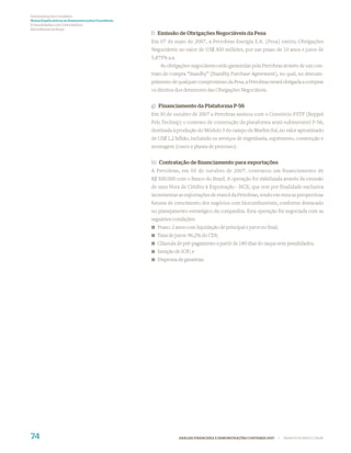 Demonstrações Contábeis
Notas Explicativas às Demonstrações Contábeis
(Consolidadas e da Controladora)
Em milhares de Reais
                                                f) Emissão de Obrigações Negociáveis da Pesa
                                                Em 07 de maio de 2007, a Petrobras Energia S.A. (Pesa) emitiu Obrigações
                                                Negociáveis no valor de US$ 300 milhões, por um prazo de 10 anos e juros de
                                                5,875% a.a.
                                                    As obrigações negociáveis estão garantidas pela Petrobras através de um con-
                                                trato de compra “Standby” (Standby Purchase Agreement), no qual, no descum-
                                                primento de qualquer compromisso da Pesa, a Petrobras estará obrigada a comprar
                                                os direitos dos detentores das Obrigações Negociáveis.


                                                g) Financiamento da Plataforma P-56
                                                Em 30 de outubro de 2007 a Petrobras assinou com o Consórcio FSTP (Keppel
                                                Fels Technip) o contrato de construção da plataforma semi-submersível P-56,
                                                destinada à produção do Módulo 3 do campo de Marlim Sul, no valor aproximado
                                                de US$ 1,2 bilhão, incluindo os serviços de engenharia, suprimento, construção e
                                                montagem (casco e planta de processo).


                                                h) Contratação de ﬁnanciamento para exportações
                                                A Petrobras, em 03 de outubro de 2007, contratou um financiamento de
                                                R$ 500.000 com o Banco do Brasil. A operação foi viabilizada através da emissão
                                                de uma Nota de Crédito à Exportação - NCE, que tem por finalidade exclusiva
                                                incrementar as exportações de etanol da Petrobras, tendo em vista as perspectivas
                                                futuras de crescimento dos negócios com biocombustíveis, conforme destacado
                                                no planejamento estratégico da companhia. Esta operação foi negociada com as
                                                seguintes condições:
                                                  Prazo: 2 anos com liquidação de principal e juros no ﬁnal;
                                                  Taxa de juros: 96,2% do CDI;
                                                  Cláusula de pré-pagamento a partir de 180 dias do saque sem penalidades;
                                                  Isenção de IOF; e
                                                  Dispensa de garantias.




74                                                            ANÁLISE FINANCEIRA E DEMONSTRAÇÕES CONTÁBEIS 2007   |   WWW.PETROBRAS.COM.BR
 