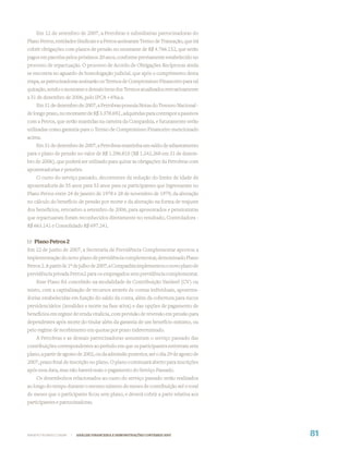 Em 12 de setembro de 2007, a Petrobras e subsidiarias patrocinadoras do
Plano Petros, entidades Sindicais e a Petros assinaram Termo de Transação, que irá
cobrir obrigações com planos de pensão no montante de R$ 4.766.152, que serão
pagos em parcelas pelos próximos 20 anos, conforme previamente estabelecido no
processo de repactuação. O processo de Acordo de Obrigações Recíprocas ainda
se encontra no aguardo de homologação judicial, que após o cumprimento desta
etapa, as patrocinadoras assinarão os Termos de Compromisso Financeiro para tal
quitação, sendo o montante e demais itens dos Termos atualizados retroativamente
a 31 de dezembro de 2006, pelo IPCA + 6%a.a.
    Em 31 de dezembro de 2007, a Petrobras possuía Notas do Tesouro Nacional -
de longo prazo, no montante de R$ 3.378.692 , adquiridas para contrapor a passivos
com a Petros, que serão mantidas na carteira da Companhia, e futuramente serão
utilizadas como garantia para o Termo de Compromisso Financeiro mencionado
acima.
    Em 31 de dezembro de 2007, a Petrobras mantinha um saldo de adiantamento
para o plano de pensão no valor de R$ 1.296.810 (R$ 1.242.268 em 31 de dezem-
bro de 2006), que poderá ser utilizado para quitar as obrigações da Petrobras com
aposentadorias e pensões.
    O custo do serviço passado, decorrentes da redução do limite de idade de
aposentadoria de 55 anos para 53 anos para os participantes que ingressaram no
Plano Petros entre 24 de janeiro de 1978 e 28 de novembro de 1979, da alteração
no cálculo do benefício de pensão por morte e da alteração na forma de reajuste
dos benefícios, retroativo a setembro de 2006, para aposentados e pensionistas
que repactuaram foram reconhecidos diretamente no resultado, Controladora -
R$ 663.141 e Consolidado R$ 697.241.


b) Plano Petros 2
Em 22 de junho de 2007, a Secretaria de Previdência Complementar aprovou a
implementação do novo plano de previdência complementar, denominado Plano
Petros 2. A partir de 1º de julho de 2007, a Companhia implementou o novo plano de
previdência privada Petros2 para os empregados sem previdência complementar.
    Esse Plano foi concebido na modalidade de Contribuição Variável (CV) ou
misto, com a capitalização de recursos através de contas individuais, aposenta-
dorias estabelecidas em função do saldo da conta, além da cobertura para riscos
previdenciários (invalidez e morte na fase ativa) e das opções de pagamento de
benefícios em regime de renda vitalícia, com previsão de reversão em pensão para
dependentes após morte do titular além da garantia de um benefício mínimo, ou
pelo regime de recebimento em quotas por prazo indeterminado.
    A Petrobras e as demais patrocinadoras assumiram o serviço passado das
contribuições correspondentes ao período em que os participantes estiveram sem
plano, a partir de agosto de 2002, ou da admissão posterior, até o dia 29 de agosto de
2007, prazo ﬁnal de inscrição no plano. O plano continuará aberto para inscrições
após essa data, mas não haverá mais o pagamento do Serviço Passado.
    Os desembolsos relacionados ao custo do serviço passado serão realizados
ao longo do tempo durante o mesmo número de meses de contribuição até o total
de meses que o participante ﬁcou sem plano, e deverá cobrir a parte relativa aos
participantes e patrocinadoras.




WWW.PETROBRAS.COM.BR   |   ANÁLISE FINANCEIRA E DEMONSTRAÇÕES CONTÁBEIS 2007             81
 