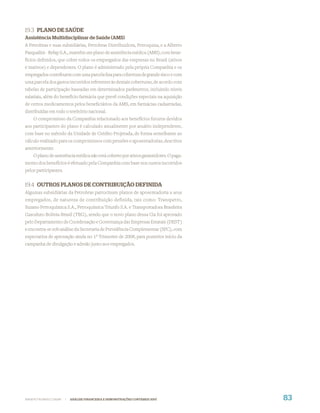 19.3 PLANO DE SAÚDE
Assistência Multidisciplinar de Saúde (AMS)
A Petrobras e suas subsidiárias, Petrobras Distribuidora, Petroquisa, e a Alberto
Pasqualini - Refap S.A., mantêm um plano de assistência médica (AMS), com bene-
fícios deﬁnidos, que cobre todos os empregados das empresas no Brasil (ativos
e inativos) e dependentes. O plano é administrado pela própria Companhia e os
empregados contribuem com uma parcela ﬁxa para cobertura de grande risco e com
uma parcela dos gastos incorridos referentes às demais coberturas, de acordo com
tabelas de participação baseadas em determinados parâmetros, incluindo níveis
salariais, além do benefício farmácia que prevê condições especiais na aquisição
de certos medicamentos pelos beneﬁciários da AMS, em farmácias cadastradas,
distribuídas em todo o território nacional.
     O compromisso da Companhia relacionado aos benefícios futuros devidos
aos participantes do plano é calculado anualmente por atuário independente,
com base no método da Unidade de Crédito Projetada, de forma semelhante ao
cálculo realizado para os compromissos com pensões e aposentadorias, descritos
anteriormente.
    O plano de assistência médica não está coberto por ativos garantidores. O paga-
mento dos benefícios é efetuado pela Companhia com base nos custos incorridos
pelos participantes.


19.4 OUTROS PLANOS DE CONTRIBUIÇÃO DEFINIDA
Algumas subsidiárias da Petrobras patrocinam planos de aposentadoria a seus
empregados, de natureza de contribuição definida, tais como: Transpetro,
Suzano Petroquímica S.A., Petroquímica Triunfo S.A. e Transportadora Brasileira
Gasoduto Bolívia-Brasil (TBG), sendo que o novo plano dessa Cia foi aprovado
pelo Departamento de Coordenação e Governança das Empresas Estatais (DEST)
e encontra-se sob análise da Secretaria de Previdência Complementar (SPC), com
expectativa de aprovação ainda no 1º Trimestre de 2008, para posterior início da
campanha de divulgação e adesão junto aos empregados.




WWW.PETROBRAS.COM.BR   |   ANÁLISE FINANCEIRA E DEMONSTRAÇÕES CONTÁBEIS 2007          83
 
