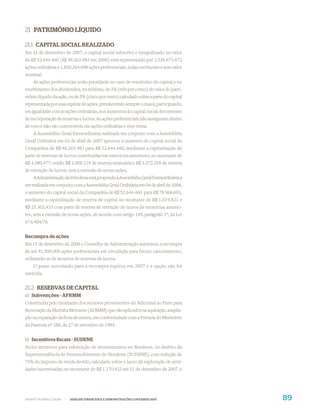 21 PATRIMÔNIO LÍQUIDO

21.1 CAPITAL SOCIAL REALIZADO
Em 31 de dezembro de 2007, o capital social subscrito e integralizado no valor
de R$ 52.644.460 (R$ 48.263.983 em 2006) está representado por 2.536.673.672
ações ordinárias e 1.850.364.698 ações preferenciais, todas escriturais e sem valor
nominal.
    As ações preferenciais terão prioridade no caso de reembolso do capital e no
recebimento dos dividendos, no mínimo, de 3% (três por cento) do valor do patri-
mônio líquido da ação, ou de 5% (cinco por cento) calculado sobre a parte do capital
representada por essa espécie de ações, prevalecendo sempre o maior, participando,
em igualdade com as ações ordinárias, nos aumentos do capital social decorrentes
de incorporação de reservas e lucros. As ações preferenciais não asseguram direito
de voto e não são conversíveis em ações ordinárias e vice-versa.
    A Assembléia Geral Extraordinária realizada em conjunto com a Assembléia
Geral Ordinária em 02 de abril de 2007 aprovou o aumento do capital social da
Companhia de R$ 48.263.983 para R$ 52.644.460, mediante a capitalização de
parte de reservas de lucros constituídas em exercícios anteriores, no montante de
R$ 4.380.477, sendo R$ 1.008.119 de reserva estatuária e R$ 3.372.358 de reserva
de retenção de lucros, sem a emissão de novas ações.
    A Administração da Petrobras está propondo à Assembléia Geral Extraordinária a
ser realizada em conjunto com a Assembléia Geral Ordinária em 04 de abril de 2008,
o aumento do capital social da Companhia de R$ 52.644.460 para R$ 78.966.691,
mediante a capitalização de reserva de capital no montante de R$ 1.019.821 e
R$ 25.302.410 com parte de reserva de retenção de lucros de exercícios anterio-
res, sem a emissão de novas ações, de acordo com artigo 169, parágrafo 1º, da Lei
nº 6.404/76.


Recompra de ações
Em 15 de dezembro de 2006 o Conselho de Administração autorizou, a recompra
de até 91.500.000 ações preferenciais em circulação para futuro cancelamento,
utilizando-se de recursos de reservas de lucros.
    O prazo autorizado para a recompra expirou em 2007 e a opção não foi
exercida.

21.2 RESERVAS DE CAPITAL
a) Subvenções - AFRMM
Constituída pelo montante dos recursos provenientes do Adicional ao Frete para
Renovação da Marinha Mercante (AFRMM) que são aplicados na aquisição, amplia-
ção ou reparação da frota de navios, em conformidade com a Portaria do Ministério
da Fazenda nº 188, de 27 de setembro de 1984.


b) Incentivos ﬁscais - SUDENE
Inclui incentivo para subvenção de investimentos no Nordeste, no âmbito da
Superintendência de Desenvolvimento do Nordeste (SUDENE), com redução de
75% do imposto de renda devido, calculado sobre o lucro da exploração de ativi-
dades incentivadas, no montante de R$ 1.170.923 até 31 de dezembro de 2007, e




WWW.PETROBRAS.COM.BR   |   ANÁLISE FINANCEIRA E DEMONSTRAÇÕES CONTÁBEIS 2007           89
 