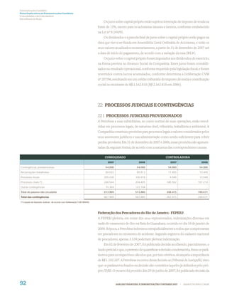Demonstrações Contábeis
Notas Explicativas às Demonstrações Contábeis
(Consolidadas e da Controladora)
Em milhares de Reais
                                                                               Os juros sobre capital próprio estão sujeitos à retenção de imposto de renda na
                                                                           fonte de 15%, exceto para os acionistas imunes e isentos, conforme estabelecido
                                                                           na Lei nº 9.249/95.
                                                                               Os dividendos e a parcela ﬁnal de juros sobre o capital próprio serão pagos na
                                                                           data que vier a ser ﬁxada em Assembléia Geral Ordinária de Acionistas, e terão os
                                                                           seus valores atualizados monetariamente, a partir de 31 de dezembro de 2007 até
                                                                           a data de início do pagamento, de acordo com a variação da taxa SELIC.
                                                                               Os juros sobre o capital próprio foram imputados aos dividendos do exercício,
                                                                           na forma prevista no Estatuto Social da Companhia. Esses juros foram contabili-
                                                                           zados no resultado operacional, conforme requerido pela legislação ﬁscal, e foram
                                                                           revertidos contra lucros acumulados, conforme determina a Deliberação CVM
                                                                           nº 207/96, resultando em um crédito tributário de imposto de renda e contribuição
                                                                           social no montante de R$ 2.162.810 (R$ 2.162.810 em 2006).




                                                                           22 PROCESSOS JUDICIAIS E CONTINGÊNCIAS

                                                                           22.1 PROCESSOS JUDICIAIS PROVISIONADOS
                                                                           A Petrobras e suas subsidiárias, no curso normal de suas operações, estão envol-
                                                                           vidas em processos legais, de natureza cível, tributária, trabalhista e ambiental. A
                                                                           Companhia constituiu provisões para processos legais a valores considerados pelos
                                                                           seus assessores jurídicos e sua administração como sendo suﬁcientes para cobrir
                                                                           perdas prováveis. Em 31 de dezembro de 2007 e 2006, essas provisões são apresen-
                                                                           tadas da seguinte forma, de acordo com a natureza das correspondentes causas:

                                                                                CONSOLIDADO                                     CONTROLADORA
                                                                                  2007                     2006                     2007                      2006

Contingências previdenciárias                                                   54.000                   54.000                   54.000                     54.000
Reclamações trabalhistas                                                        90.022                   85.813                   11.905                     10.409
Processos fiscais                                                              205.039                  100.918                    9.948                     13.048
Processos cíveis (*)                                                           248.544                  204.405                  186.562                    167.214
Outras contingências                                                            70.364                  122.744
Total do passivo não circulante                                                613.969                  513.880                  208.415                    190.671
Total das contingências                                                        667.969                  567.880                  262.415                    244.671
(*) Líquido de Depósito Judicial - de acordo com Deliberação CVM 489/05.




                                                                           Federação dos Pescadores do Rio de Janeiro - FEPERJ
                                                                           A FEPERJ pleiteia, em nome dos seus representados, indenizações diversas em
                                                                           razão do vazamento de óleo na Baía da Guanabara, ocorrido no dia 18 de janeiro de
                                                                           2000. À época, a Petrobras indenizou extrajudicialmente a todos que comprovaram
                                                                           ser pescadores no momento do acidente. Segundo registros do cadastro nacional
                                                                           de pescadores, apenas 3.339 poderiam pleitear indenização.
                                                                               Em 02 de fevereiro de 2007, foi publicada decisão acolhendo, parcialmente, o
                                                                           laudo pericial e que, a pretexto de quantiﬁcar a decisão condenatória, ﬁxou os parâ-
                                                                           metros para os respectivos cálculos que, por tais critérios, alcançaria a importância
                                                                           de R$ 1.102.207. A Petrobras recorreu dessa decisão ao Tribunal de Justiça/RJ, visto
                                                                           que os parâmetros ﬁxados na decisão são contrários àqueles já deﬁnidos pelo pró-
                                                                           prio TJ/RJ. O recurso foi provido. Em 29 de junho de 2007, foi publicada decisão da


92                                                                                       ANÁLISE FINANCEIRA E DEMONSTRAÇÕES CONTÁBEIS 2007   |   WWW.PETROBRAS.COM.BR
 