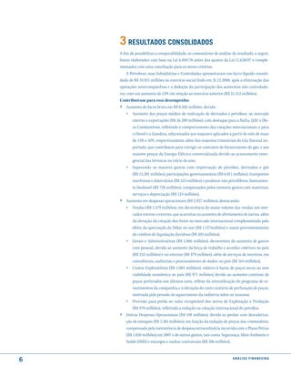 3 resultados consolidados
    A fim de possibilitar a comparabilidade, os comentários de análise do resultado, a seguir,
    foram elaborados com base na Lei 6.404/76 antes dos ajustes da Lei 11.638/07 e comple-
    mentados com uma conciliação para os novos critérios.
         A Petrobras, suas Subsidiárias e Controladas apresentaram um lucro líquido consoli-
    dado de R$ 33.915 milhões no exercício social findo em 31.12.2008, após a eliminação das
    operações intercompanhias e a dedução da participação dos acionistas não controlado-
    res, com um aumento de 53% em relação ao exercício anterior (R$ 21.512 milhões).
    Contribuíram para esse desempenho:
    › Aumento do lucro bruto em R$ 8.504 milhões, devido:
        »   Aumento dos preços médios de realização de derivados e petróleos, no mercado
            interno e exportações (R$ 26.289 milhões), com destaque para a Nafta, QAV e Óle-
            os Combustíveis, refletindo o comportamento das cotações internacionais, e para
            o Diesel e a Gasolina, relacionados aos reajustes aplicados a partir do mês de maio
            de 15% e 10%, respectivamente, além dos reajustes trimestrais do Gás Natural im-
            portado, que contribuem para corrigir os contratos de fornecimento de gás, e aos
            maiores preços da Energia Elétrica comercializada devido ao acionamento emer-
            gencial das térmicas no início do ano;
        »   Superando os maiores gastos com importação de petróleo, derivados e gás
          (R$ 12.301 milhões), participações governamentais (R$ 6.011 milhões), transportes
          marítimos e dutoviários (R$ 553 milhões) e produtos não petrolíferos, basicamen-
          te biodiesel (R$ 728 milhões), compensados pelos menores gastos com materiais,
          serviços e depreciação (R$ 124 milhões).
    ›   Aumento em despesas operacionais (R$ 2.927 milhões), destacando:
        »   Vendas (R$ 1.579 milhões), em decorrência do maior volume das vendas nos mer-
            cados interno e externo, que acarretou no aumento de afretamento de navios, além
            da elevação da cotação dos fretes no mercado internacional complementado pelo
            efeito da apreciação do Dólar no ano (R$ 1.157milhões) e maior provisionamento
            de créditos de liquidação duvidosa (R$ 103 milhões);
        »   Gerais e Administrativas (R$ 1.066 milhões), decorrentes do aumento de gastos
            com pessoal, devido ao aumento da força de trabalho e acordos coletivos no país
            (R$ 233 milhões) e no exterior (R$ 479 milhões), além de serviços de terceiros, em
            consultorias, auditorias e processamento de dados, no país (R$ 164 milhões);
        »   Custos Exploratórios (R$ 1.084 milhões), relativo à baixa de poços secos ou sem
            viabilidade econômica no país (R$ 971 milhões) devido ao aumento contínuo de
            poços perfurados nos últimos anos, reflexo da intensificação do programa de in-
            vestimentos da companhia e à elevação do custo unitário de perfuração de poços,
            motivada pela pressão do aquecimento da indústria sobre os insumos;
        »   Provisão para perda no valor recuperável dos ativos de Exploração e Produção
           (R$ 479 milhões), refletindo a redução na cotação internacional do petróleo;
    ›   Outras Despesas Operacionais (R$ 148 milhões), devido as perdas com desvaloriza-
        ção de estoques (R$ 1.381 milhões), em função da redução de preços das commodities,
        compensada pela inexistência de despesa extraordinária incorrida com o Plano Petros
        (R$ 1.050 milhões) em 2007 e de outros gastos, tais como: Segurança, Meio Ambiente e
        Saúde (SMS) e encargos e multas contratuais (R$ 106 milhões).



6                                                                        análise financeir a
 
