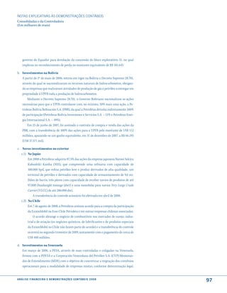 NOTAS EXPlICATIVAS àS DEmONSTRAÇÕES CONTáBEIS
Consolidadas e da Controladora
(Em milhares de reais)




     governo do Equador para devolução da concessão do bloco exploratório 31, no qual
     implicou no reconhecimento de perda no montante equivalente de R$ 181.645

b. Investimentos na Bolívia
   A partir de 1º de maio de 2006, entrou em vigor na Bolívia o Decreto Supremo 28.701,
   através do qual se nacionalizaram os recursos naturais de hidrocarbonetos, obrigan-
   do as empresas que realizavam atividades de produção de gás e petróleo a entregar em
   propriedade à YPFB toda a produção de hidrocarbonetos.
       Mediante o Decreto Supremo 28.701, o Governo Boliviano nacionalizou as ações
   necessárias para que a YPFB controlasse com, no mínimo, 50% mais uma ação, a Pe-
   trobras Bolívia Refinación S.A. (PBR), da qual a Petrobras detinha indiretamente 100%
   de participação (Petrobras Bolívia Inversiones e Servicios S.A. – 51% e Petrobras Ener-
   gia Internacional S.A. – 49%).
       Em 25 de junho de 2007, foi assinado o contrato de compra e venda das ações da
   PBR, com a transferência de 100% das ações para a YPFB pelo montante de US$ 112
   milhões, apurando-se um ganho equivalente, em 31 de dezembro de 2007, a R$ 66.195
   (US$ 37.371 mil).

c. Novos investimentos no exterior
   c.1) No Japão
        Em 2008 a Petrobras adquiriu 87,5% das ações da empresa japonesa Nansei Sekiyu
        Kabushiki Kaisha (NSS), que compreende uma refinaria com capacidade de
        100.000 bpd, que refina petróleo leve e produz derivados de alta qualidade, um
        terminal de petróleo e derivados com capacidade de armazenamento de 9,6 mi-
        lhões de barris, três píeres com capacidade de receber navios de produtos de até
        97.000 Deadweight tonnage (dwt) e uma monobóia para navios Very Large Crude
        Carrier (VLCC) de até 280.000 dwt.
            A transferência do controle acionário foi efetivada em abril de 2008.
   c.2) No Chile
        Em 7 de agosto de 2008, a Petrobras assinou acordo para a compra da participação
        da ExxonMobil na Esso Chile Petrolera e em outras empresas chilenas associadas.
            O acordo abrange o negócio de combustíveis nos mercados de varejo, indus-
        trial e de aviação (os negócios químicos, de lubrificantes e de produtos especiais
        da ExxonMobil no Chile não fazem parte do acordo) e a transferência do controle
        ocorrerá no segundo trimestre de 2009, juntamente com o pagamento de cerca de
        US$ 400 milhões.

d. Investimentos na Venezuela
   Em março de 2006, a PESA, através de suas controladas e coligadas na Venezuela,
   firmou com a PDVSA e a Corporación Venezolana del Petróleo S.A. (CVP) Memoran-
   dos de Entendimento (MDE) com o objetivo de concretizar a migração dos convênios
   operacionais para a modalidade de empresas mistas, conforme determinação legal.


a n á l i s e f i n a n c e i r a e d e m o n s t r a ç õ e s c o n tá B e i s 2 0 0 8
                                                                                             97
 
