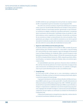 NOTAS EXPlICATIVAS àS DEmONSTRAÇÕES CONTáBEIS
Consolidadas e da Controladora
(Em milhares de reais)




                                            Os MDE estabeleciam que a participação dos sócios privados nas empresas mistas é
                                            de 40%, correspondendo ao governo venezuelano uma participação de 60%.
                                                De acordo com a estrutura societária e de governança definida para as empresas
                                            mistas, a partir de 1º de abril de 2006 a PESA deixou de consolidar os ativos, passivos e
                                            resultados referentes às mencionadas operações, apresentando-os como investimen-
                                            tos societários em coligadas, avaliados por equivalência patrimonial. A recuperação
                                            destes investimentos está relacionada à volatilidade do preço do petróleo, às condi-
                                            ções econômicas, sociais e regulatórias na Venezuela, e em particular, aos interesses
                                            de seus acionistas em relação ao desenvolvimento das reservas de petróleo. Conse-
                                            qüentemente, para adequar o valor contábil do investimento ao seu valor recuperável
                                            estimado foi reconhecida uma perda sobre investimentos no montante equivalente a
                                            R$ 55.425 (US$ 23.115 mil) em 2008 e R$ 119.588 (US$ 67.514 mil) em 2007.

                                         e. Opção de venda da Refinaria de Pasadena pela Astra
                                            Em decisão preliminar proferida em 24 de outubro de 2008, no âmbito de processo
                                            arbitral existente entre a Petrobras America Inc. e outras (PAI) e a Astra Oil Trading
                                            NV e outras (ASTRA), que tramita segundo as regras de arbitragem do International
                                            Centre for Dispute Resolution, foi considerado válido o exercício da opção de venda
                                            (put option) exercido pela ASTRA em relação à PAI dos 50% remanescentes das ações
                                            da ASTRA na Pasadena Refinery Systems Inc. (PRSI), companhia que detém a Refina-
                                            ria de Pasadena, e na empresa a ela ligada de “trading”, ambas com escritórios opera-
                                            cionais no Texas.
                                                As responsabilidades operacionais, gerenciais e financeiras foram transferidas à
                                            PAI, com base nessa decisão preliminar. No entanto o preço final a ser pago por estas
                                            ações remanescentes será definido pela decisão final a ser proferida na arbitragem,
                                            uma vez que as partes discordam quanto ao valor a ser atribuído às ações.

                                         f. Grupo Ipiranga
                                            Em 18 de março de 2007, a Ultrapar, por si e com a interveniência e anuência da
                                            Braskem S.A e Petrobras, com base no contrato de comissão por elas firmado, adquiriu
                                            o controle das empresas do Grupo Ipiranga.
                                                A operação foi devidamente notificada ao Sistema Brasileiro de Defesa da Concor-
                                            rência (SBDC), sendo certo que, em 16 de maio de 2007, o Conselho Administrativo de
                                            Defesa da Econômica (CADE) proferiu despacho Gab. LFRV nº 009/2007 aprovando o
                                            Acordo de Preservação da Reversibilidade da Operação (APRO), no qual a Petrobras e a
                                            Ultrapar se comprometeram a implementar uma estrutura de governança que permi-
                                            tisse a segregação das atividades estratégicas e comerciais dos ativos de distribuição,
                                            compromisso este que implicou na constituição da sociedade Alvo Distribuidora de
                                            Combustíveis Ltda.
                                                A última fase do projeto previa a entrega dos ativos adquiridos, conforme descrito
                                            no Acordo de Investimentos celebrado entre as partes.



98                                                                                                   d e m o n s t r a ç õ e s c o n tá B e i s
 