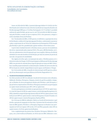 NOTAS EXPlICATIVAS àS DEmONSTRAÇÕES CONTáBEIS
Consolidadas e da Controladora
(Em milhares de reais)




         Assim, em 30 de abril de 2008, o controle da Ipiranga Asfaltos S.A. (IASA) e da Alvo
     Distribuidora de Combustíveis Ltda. (Alvo) foi transferido da Companhia Brasileira de
     Petróleo Ipiranga (CBPI) para a 17 de Maio Participações S.A (“17 de Maio”), sociedade
     anônima de capital fechado, que por sua vez, em 27 de novembro de 2008, foi incorpo-
     rada pela Petrobras, ocasião em que as empresas IASA e Alvo passaram a integrar o
     rol de controladas diretas da Petrobras.
         Em 17 de dezembro de 2008, o CADE aprovou, em definitivo, a aquisição dos ativos
     de distribuição e asfaltos do Grupo Ipiranga pela Petrobras, condicionado à assinatura
     e pleno cumprimento de um Termo de Compromisso de Desempenho (TCD), firmado
     pela Petrobras e pela Alvo, possibilitando a gestão imediata e direta destes ativos.
         A partir deste resultado favorável, a Petrobras iniciou o processo de transferência
     dos ativos, representados pelas empresas IASA e Alvo, para a BR Distribuidora, em li-
     nha com o planejamento inicial da operação que visava ampliar a liderança da referida
     subsidiária no mercado brasileiro de distribuição, por meio do aumento de parcela de
     mercado, com garantia de rentabilidade.
         Nos negócios de refino, após a incorporação das ações, a Petrobras passou a ter o
     direito de receber da Ultrapar, 33,33% de participação na Refinaria de Petróleo Ipiranga
     (RPI), com previsão de conclusão dessa etapa da operação em março de 2009. A Petro-
     bras consolida proporcionalmente as demonstrações contábeis dos ativos de refino da
     RPI em função do controle compartilhado em partes iguais com Braskem e Ultrapar.
         Em 21 de outubro de 2008, o Conselho de Administração da RPI aprovou a altera-
     ção da sua denominação social para Refinaria de Petróleo Riograndense S.A..

g. Acordo de Investimento da Braskem
   Em 30 de novembro de 2007, foi celebrado o Acordo de Investimentos entre a Braskem,
   Odebrecht, Petrobras, Petroquisa e Norquisa, através do qual foi acordada a integra-
   ção na Braskem de ativos petroquímicos detidos pela Petrobras e pela Petroquisa, o
   que permitiria conjuntamente à Petrobras e Petroquisa aumentarem sua participação
   no capital votante da Braskem para 30% e 25% no capital total.
       Os ativos petroquímicos envolvidos na operação foram: (i) 37,3% do capital votan-
   te e total da Copesul; (ii) 40% do capital votante e total da Ipiranga Petroquímica S.A.
   (IPQ), subsidiária integral da Ipiranga Química (IQ); (iii) 40% do capital votante e total
   da IQ; (iv) até 100% do capital votante e total da Petroquímica Triunfo (Triunfo); e (v)
   40% do capital votante e total da Petroquímica Paulínia (PPSA).
       Em 14 de maio de 2008 foi celebrado o Aditivo ao Acordo de Investimentos o qual
   dividiu a operação de integração em duas fases. A primeira fase foi realizada em 30 de
   maio de 2008, quando a Petrobras e a Petroquisa integraram na Braskem suas parti-
   cipações de 36,5% em Copesul, 40% em IQ e 40 % em PPSA, passando a deter 30% do
   capital votante e 23,1% do capital total da Braskem.
       Com a implementação da primeira fase, Petrobras, Petroquisa, Odebrecht e Nor-
   quisa, com a interveniência da Braskem, em 30 de maio de 2008, celebraram o novo


a n á l i s e f i n a n c e i r a e d e m o n s t r a ç õ e s c o n tá B e i s 2 0 0 8
                                                                                                99
 
