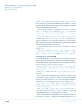 NOTAS EXPlICATIVAS àS DEmONSTRAÇÕES CONTáBEIS
Consolidadas e da Controladora
(Em milhares de reais)




                                            acordo de acionistas da Braskem, ampliando os padrões de governança e possibili-
                                            tando maior participação da Petrobras no processo decisório, que passou a indicar 3
                                            conselheiros para o Conselho de Administração bem como representantes para todos
                                            os comitês de assessoramento à este Conselho.
                                                Dando continuidade ao processo de integração dos ativos, em 11 de setembro
                                            de 2008 a IPQ incorporou 100% do capital total da Copesul e em 30 de setembro a
                                            Braskem incorporou 100% do capital total da IPQ e da PPSA, que se tornaram unida-
                                            des operacionais.
                                                Na segunda fase, a Petrobras e a Petroquisa terão a opção de integrar na Braskem
                                            até 100% do capital votante e total da Triunfo. Caso o aporte não ocorra, Petrobras e
                                            Petroquisa poderão aportar caixa equivalente ao valor econômico deste ativo, aumen-
                                            tando a participação conjunta de Petrobras e Petroquisa no capital total da Braskem,
                                            conforme estabelecido no Acordo de Investimentos.
                                                A operação prevista no Acordo de Investimentos foi aprovada em 09 de julho de
                                            2008, pelo CADE.
                                                Em 22 de dezembro de 2008 a Braskem cancelou ações em tesouraria, correspon-
                                            dente a 6.251.744 ações ON, 10.389.665 ações PNA e 209.248 ações PNB, passando a Pe-
                                            troquisa a deter 31,0 % do capital votante e 23,8 % do capital social total da Braskem.

                                         h. Aquisição da Suzano Petroquímica S.A.
                                            Em 30 de novembro de 2007, foi concluída a aquisição do controle acionário da Suzano
                                            Petroquímica S.A. (SZPQ) por intermédio da aquisição da Pramoa Participações S.A.
                                            (Pramoa) e sua controlada Dapean Participações S.A. (Dapean), equivalente a 99,9%
                                            das ações ordinárias e de 76,57% do capital total da SZPQ.
                                                O pagamento pela Petrobras aos acionistas vendedores foi no montante global
                                            de R$ 2.100.402, que correspondeu a R$ 13,27 por ação ordinária e R$ 10,61 por
                                            ação preferencial.
                                                Em 24 de março de 2008, a Pramoa foi incorporada pela Petrobras após apro-
                                            vação da AGE.
                                                Em 28 de dezembro 2007, foi protocolado junto à Comissão de Valores Mobiliários
                                            (CVM) o pedido de registro e oferta pública de ações (OPA) para aquisição das ações
                                            ordinárias e preferenciais de emissão da SZPQ de propriedade de seus demais acionis-
                                            tas pelos valores de R$ 13,27 por ação ordinária e R$ 10,61 por ação preferencial.
                                                Em 30 de abril de 2008, a CVM deferiu o registro da OPA para aquisição das ações
                                            da SZPQ, condicionado a ajustes, os quais foram acatados pela Petrobras, inclusive
                                            atualização dos valores da oferta.
                                                Em 12 de maio de 2008, a Petrobras publicou o Instrumento de Oferta Pública de
                                            Ações (edital). Na mesma data, teve início o período para habilitação e adesão à OPA
                                            por parte dos minoritários, que se encerrou em 19 de junho de 2008.
                                                Em 20 de junho de 2008, foi realizado o leilão da OPA da Suzano Petroquímica no
                                            qual a Quattor Participações S.A. adquiriu (i) 102.906 das ações ordinárias (92,7% de



100                                                                                                 d e m o n s t r a ç õ e s c o n tá B e i s
 