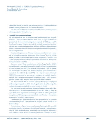 NOTAS EXPlICATIVAS àS DEmONSTRAÇÕES CONTáBEIS
Consolidadas e da Controladora
(Em milhares de reais)




     adesão) pelo preço de R$ 14,08 por ação ordinária; e (ii) 50.147.172 ações preferenciais
     (94,6% de adesão) pelo preço de R$ 11,26 por ação preferencial.
         Em 30 de junho de 2008, a Suzano Petroquímica S.A. teve sua denominação social
     alterada para Quattor Petroquímica S.A.

i. Acordo de Investimento com Unipar
   Em 30 de novembro de 2007, foi celebrado Acordo de Investimentos entre Petrobras,
   Petroquisa e Unipar, onde foram definidos, dentre outros, as etapas de estruturação
   para a criação de uma companhia integrada na proporção de 60% Unipar e os 40%
   Petrobras e Petroquisa. O objetivo da criação da Sociedade Petroquímica foi nela in-
   tegrarem seus ativos dedicados à produção de resinas termoplásticas, petroquímicos
   básicos e atividades correlatas, com vistas a atingir escala mundial de produção e
   elevada competitividade.
       Os ativos petroquímicos que Petrobras e Petroquisa contribuíram para a forma-
   ção da Sociedade Petroquímica, denominados “Ativos Petrobras” foram: (i) 99,9% do
   capital votante e 76,57% do capital total da Suzano Petroquímica S.A. (SZPQ), e (ii)
   17,48% do capital votante e 17,44% do capital total de titularidade da Petroquisa na
   Petroquímica União S.A. (PQU).
       Da mesma forma, a Unipar contribuiria com os “Ativos Unipar”, a saber: (i) 33,3%
   do capital votante e total da Rio Polímeros S.A. (Riopol); (ii) 54,96% do capital votante
   e 51,35% do capital total da PQU; (iii) 99,99% do capital votante e total da Polietile-
   nos União S.A (PU); (iv) todos os bens, direitos e obrigações que se relacionam com a
   operação da Unipar Divisão Química (UDQ); e (v) a importância, em dinheiro, de
   R$ 380.000, correspondente ao valor do preço a ser pago por: (a) totalidade da partici-
   pação de 16,67% do capital total detida pela Petroquisa na Riopol; e 15,98% da partici-
   pação de SZPQ na Riopol, pelo preço certo e ajustado de R$ 0,9152 por ação.
       Em 14 de fevereiro de 2008, os acionistas de Dapean Participações S.A. (Dapean)
   deliberaram pelo resgate da totalidade das ações preferenciais classe A da companhia,
   mediante a conseqüente redução de seu capital social de R$ 495.000.
       Em 11 de junho de 2008, a Petroquisa integralizou sua participação na PQU ava-
   liada em R$ 152.927 na Dapean, subscrevendo 19.315.055 ONs e 10.060.727 PNRBs. As
   ações PNRBs foram resgatadas no mesmo dia pelo valor de R$ 52.375 e participação
   no capital social de Dapean passou a ser distribuída entre Petrobras e Petroquisa na
   proporção de 79,8% e 20,2% respectivamente.
       Nessa mesma data, as partes equalizaram suas participações em Rio Polímeros
   conforme nota explicativa 13.8.k (Alienação de parte das ações de emissão da Rio
   Polímeros S.A.).
       Posteriormente, a Dapean incorporou a Fasciatus Participações S.A., sociedade
   de propósito específico que reuniu os “Ativos Unipar”, passando a concentrar assim
   todos os “Ativos Petrobras e Unipar” sob a Dapean. Esta incorporação foi realizada a
   valor contábil e a relação de troca estabelecida pelos valores econômicos dos ativos.


a n á l i s e f i n a n c e i r a e d e m o n s t r a ç õ e s c o n tá B e i s 2 0 0 8
                                                                                                101
 