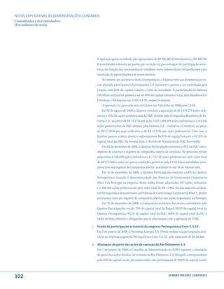 NOTAS EXPlICATIVAS àS DEmONSTRAÇÕES CONTáBEIS
Consolidadas e da Controladora
(Em milhares de reais)




                                              A operação gerou resultado não operacional de R$ 326.082 (Controladora) e R$ 408.796
                                              (Consolidado) referente ao ganho por variação na porcentagem de participação socie-
                                              tária, em função das novas práticas contábeis, estes valores foram reclassificados para
                                              resultado de participações em investimentos.
                                                  No mesmo ato societário desta incorporação, a Dapean teve sua denominação so-
                                              cial alterada para Quattor Participações S.A. (Quattor) e passou a ser controlada pela
                                              Unipar, com 60% do capital votante e total da sociedade. A participação do Sistema
                                              Petrobras na Quattor passou a ser de 40% do capital votante e total, distribuídos entre
                                              Petrobras e Petroquisa em 31,9% e 8,1%, respectivamente.
                                                  A operação foi aprovada sem restrições em 9 de julho de 2008 pelo CADE.
                                                  Em 01 de agosto de 2008, a Quattor concluiu a aquisição de (i) 1.670.279 ações ordi-
                                              nárias e 876.216 ações preferenciais da PQU detidas pela Companhia Brasileira de Es-
                                              tireno S.A., ao preço de R$ 15,2741 por ação, e (ii) 1.489.109 ações ordinárias e 1.314.256
                                              ações preferenciais da PQU detidas pela Oxiteno S.A. - Indústria e Comércio, ao preço
                                              de R$ 17,1834 por ação ordinária e de R$ 15,2741 por ação preferencial. Com isso, a
                                              Quattor passou a deter direta e indiretamente 86,91% do capital votante e 82,31% do
                                              capital total da PQU. Na mesma data, o Acordo de Acionistas da PQU foi resilido.
                                                  Em 02 de dezembro de 2008, a Quattor Participações realizou a OPA da PQU com o
                                              objetivo de cancelar o registro de companhia aberta da investida. No processo, foram
                                              adquiridas 6.536.039 ações ordinárias e 11.176.718 ações preferenciais pelo valor total
                                              de R$ 272.600 e, uma vez que as condições previstas pela CVM foram atendidas, a em-
                                              presa teve seu registro de companhia aberta cancelado no dia 16 do mesmo mês.
                                                  Em 16 de dezembro de 2008, a Quattor Participações realizou a OPA da Quattor
                                              Petroquímica visando à descontinuidade das Práticas de Governança Corporativa
                                              Nível 2 da Bovespa na empresa. Neste leilão, foram adquiridas 407 ações ordinárias
                                              e 1.308.386 ações preferenciais pelo valor total de R$ 11.962. No dia seguinte, a Quat-
                                              tor Petroquímica descontinuou as Práticas de Governança Corporativa Nível 2, porém
                                              permanece com seu registro de companhia aberta com ações negociadas na Bovespa.
                                                  Em 31 de dezembro de 2008, a composição acionária dos ativos controlados pela
                                              Quattor Participações era de: 75% do capital total da Riopol, 99,3% do capital total da
                                              Quattor Petroquímica, 99,2% do capital total da PQU, 100% do capital total da PU, e
                                              todos os bens, direitos e obrigações que se relacionam com a operação da UDQ.

                                         j.   Venda de participação acionária da empresa Petroquímica Cuyo S.A.I.C.
                                              Em 2 de janeiro de 2008, a Petrobras Energia S.A. (Pesa) vendeu sua participação acio-
                                              nária na empresa argentina Petroquímica Cuyo S.A.I.C. pelo montante de R$ 56.682.

                                         k. Alienação de parte das ações de emissão da Rio Polímeros S.A
                                            Em 7 de janeiro de 2008, o Conselho de Administração da SZPQ, aprovou a alienação
                                            de parte das ações detidas, de emissão da Rio Polímeros S.A. (Riopol), correspondente
                                            a 24,31% do capital social, permanecendo com participação de 9,02% do capital social.



102                                                                                                      d e m o n s t r a ç õ e s c o n tá B e i s
 