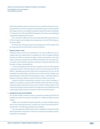 NOTAS EXPlICATIVAS àS DEmONSTRAÇÕES CONTáBEIS
Consolidadas e da Controladora
(Em milhares de reais)




     O direito de preferência sobre estas ações, previsto no acordo de acionistas, foi exerci-
     do parcialmente e de forma não proporcional: (i)15,98% do capital social foi adquirido
     pela Unipar através de sua sociedade de propósito específico Fasciatus Participações
     S.A. (Fasciatus); (ii) 8,33% pelo BNDES Participações e (iii) nenhuma ação detida pela
     companhia foi adquirida pela Petroquisa.
         Em 11 de junho de 2008, parte das ações detidas pela SZPQ, representativas de
     24,31% do capital social da Riopol, foram alienadas pelo valor de R$ 283.010 para a
     Fasciatus e BNDES.
         Na mesma data, a Petroquisa alienou sua participação de 16,67% do capital social
     da companhia pelo valor de R$ 194.007 em favor da Fasciatus.

l. Refinaria Abreu e Lima
   A Refinaria Abreu e Lima S.A. foi constituída em 7 de março de 2008 como uma so-
   ciedade anônima de capital fechado. A companhia tem sede no Complexo Industrial
   Portuário do SUAPE, no município de Ipojuca, Estado de Pernambuco e tem como
   objeto a construção e operação de uma Refinaria de Petróleo, bem como refino, pro-
   cessamento, comercialização, importação, exportação e transporte de petróleo e seus
   derivados, correlatos e biocombustíveis.
       O início das operações está previsto para o segundo semestre de 2010, atingindo
   a carga plena em 2011. A Refinaria Abreu e Lima terá um investimento de US$ 4,05
   bilhões e capacidade para processar 200 mil barris de petróleo por dia. Cerca de 65%
   da produção será de óleo diesel, o derivado de maior consumo no País. Também serão
   produzidos gás de cozinha (GLP), nafta petroquímica e coque - combustível sólido com
   aplicação na siderurgia, indústria cimenteira, térmicas e indústria do alumínio.
       O projeto da refinaria é especialmente avançado no que se refere à tecnologia. A
   unidade será a primeira a processar 100% de petróleo pesado. Além disso, terá capa-
   cidade para produzir derivados com baixo teor de enxofre. A Refinaria Abreu e Lima
   iniciará suas operações produzindo diesel com 50 ppm (partes por milhão) de enxofre
   e pode chegar a produzir diesel com 10 ppm de enxofre, atual padrão europeu.

m. Aquisição de ações da Termobahia
   Em 3 de abril de 2008, a Petrobras concluiu a operação de aquisição, por R$ 9.363, da
   totalidade das ações de emissão da Termobahia S.A., detidas pela Blade Securities
   Limited.
       A Blade é uma Sociedade de Propósito Específico, com sede na Irlanda, que por
   meio de uma estruturação financeira, acordada com o Banco Interamericano de De-
   senvolvimento – BID, detinha participações na Termobahia.
       Com o pré-pagamento ao BID, cessaram todas as obrigações e restrições derivadas
   deste financiamento, eliminando-se a barreira ao aumento da participação acionária
   da Petrobras na Termobahia.




a n á l i s e f i n a n c e i r a e d e m o n s t r a ç õ e s c o n tá B e i s 2 0 0 8
                                                                                                 103
 