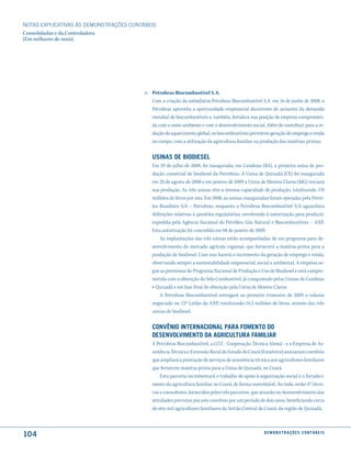 NOTAS EXPlICATIVAS àS DEmONSTRAÇÕES CONTáBEIS
Consolidadas e da Controladora
(Em milhares de reais)




                                         n. Petrobras Biocombustível S.A.
                                            Com a criação da subsidiária Petrobras Biocombustível S.A. em 16 de junho de 2008, a
                                            Petrobras aproveita a oportunidade empresarial decorrente do aumento da demanda
                                            mundial de biocombustíveis e, também, fortalece sua posição de empresa comprometi-
                                            da com o meio-ambiente e com o desenvolvimento social. Além de contribuir para a re-
                                            dução do aquecimento global, os biocombustíveis permitem geração de emprego e renda
                                            no campo, com a utilização da agricultura familiar na produção das matérias-primas.


                                            usinas de Biodiesel
                                            Em 29 de julho de 2008, foi inaugurada, em Candeias (BA), a primeira usina de pro-
                                            dução comercial de biodiesel da Petrobras. A Usina de Quixadá (CE) foi inaugurada
                                            em 20 de agosto de 2008 e em janeiro de 2009 a Usina de Montes Claros (MG) iniciará
                                            sua produção. As três usinas têm a mesma capacidade de produção, totalizando 170
                                            milhões de litros por ano. Em 2008, as usinas inauguradas foram operadas pela Petró-
                                            leo Brasileiro S/A – Petrobras, enquanto a Petrobras Biocombustível S/A aguardava
                                            definições relativas à questões regulatórias, envolvendo à autorização para produzir,
                                            expedida pela Agência Nacional do Petróleo, Gás Natural e Biocombustíveis – ANP.
                                            Esta autorização foi concedida em 08 de janeiro de 2009.
                                                As implantações das três usinas estão acompanhadas de um programa para de-
                                            senvolvimento do mercado agrícola regional, que fornecerá a matéria-prima para a
                                            produção de biodiesel. Com isso haverá o incremento da geração de emprego e renda,
                                            observando sempre a sustentabilidade empresarial, social e ambiental. A empresa se-
                                            gue as premissas do Programa Nacional de Produção e Uso de Biodiesel e está compro-
                                            metida com a obtenção do Selo Combustível, já conquistado pelas Usinas de Candeias
                                            e Quixadá e em fase final de obtenção pela Usina de Montes Claros.
                                                A Petrobras Biocombustível entregará no primeiro trimestre de 2009 o volume
                                            negociado no 12º Leilão da ANP, totalizando 14,5 milhões de litros, através das três
                                            usinas de biodiesel.


                                            conVênio internacional Para fomento do
                                            desenVolVimento da aGricultura familiar
                                            A Petrobras Biocombustível, a GTZ - Cooperação Técnica Alemã - e a Empresa de As-
                                            sistência Técnica e Extensão Rural do Estado do Ceará (Ematerce) assinaram convênio
                                            que ampliará a prestação de serviços de assistência técnica aos agricultores familiares
                                            que fornecem matéria-prima para a Usina de Quixadá, no Ceará.
                                                Esta parceria incrementará o trabalho de apoio à organização social e o fortaleci-
                                            mento da agricultura familiar no Ceará, de forma sustentável. Ao todo, serão 47 técni-
                                            cos e consultores, fornecidos pelos três parceiros, que atuarão no desenvolvimento das
                                            atividades previstas por este convênio por um período de dois anos, beneficiando cerca
                                            de oito mil agricultores familiares do Sertão Central do Ceará, da região de Quixadá.



104                                                                                                 d e m o n s t r a ç õ e s c o n tá B e i s
 