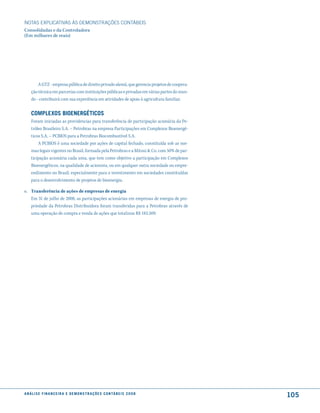 NOTAS EXPlICATIVAS àS DEmONSTRAÇÕES CONTáBEIS
Consolidadas e da Controladora
(Em milhares de reais)




         A GTZ - empresa pública de direito privado alemã, que gerencia projetos de coopera-
     ção técnica em parcerias com instituições públicas e privadas em várias partes do mun-
     do - contribuirá com sua experiência em atividades de apoio à agricultura familiar.


     comPlexos BioenerGéticos
     Foram iniciadas as providencias para transferência de participação acionária da Pe-
     tróleo Brasileiro S.A. – Petrobras na empresa Participações em Complexos Bioenergé-
     ticos S.A. – PCBIOS para a Petrobras Biocombustível S.A.
         A PCBIOS é uma sociedade por ações de capital fechado, constituída sob as nor-
     mas legais vigentes no Brasil, formada pela Petrobras e a Mitsui & Co. com 50% de par-
     ticipação acionária cada uma, que tem como objetivo a participação em Complexos
     Bioenergéticos, na qualidade de acionista, ou em qualquer outra sociedade ou empre-
     endimento no Brasil, especialmente para o investimento em sociedades constituídas
     para o desenvolvimento de projetos de bioenergia.

o. Transferência de ações de empresas de energia
   Em 31 de julho de 2008, as participações acionárias em empresas de energia de pro-
   priedade da Petrobras Distribuidora foram transferidas para a Petrobras através de
   uma operação de compra e venda de ações que totalizou R$ 183.509.




a n á l i s e f i n a n c e i r a e d e m o n s t r a ç õ e s c o n tá B e i s 2 0 0 8
                                                                                               105
 