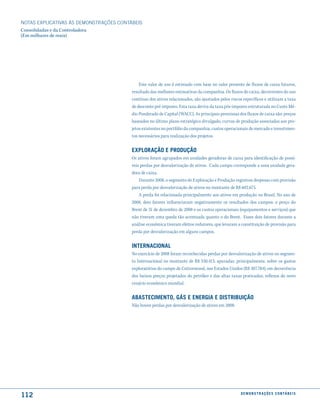 NOTAS EXPlICATIVAS àS DEmONSTRAÇÕES CONTáBEIS
Consolidadas e da Controladora
(Em milhares de reais)




                                             Este valor de uso é estimado com base no valor presente de fluxos de caixa futuros,
                                         resultado das melhores estimativas da companhia. Os fluxos de caixa, decorrentes do uso
                                         contínuo dos ativos relacionados, são ajustados pelos riscos específicos e utilizam a taxa
                                         de desconto pré-imposto. Esta taxa deriva da taxa pós-imposto estruturada no Custo Mé-
                                         dio Ponderado de Capital (WACC). As principais premissas dos fluxos de caixa são: preços
                                         baseados no último plano estratégico divulgado, curvas de produção associadas aos pro-
                                         jetos existentes no portfólio da companhia, custos operacionais de mercado e investimen-
                                         tos necessários para realização dos projetos.


                                         exPloração e Produção
                                         Os ativos foram agrupados em unidades geradoras de caixa para identificação de possí-
                                         veis perdas por desvalorização de ativos. Cada campo corresponde a uma unidade gera-
                                         dora de caixa.
                                             Durante 2008, o segmento de Exploração e Produção registrou despesas com provisão
                                         para perda por desvalorização de ativos no montante de R$ 602.675.
                                             A perda foi relacionada principalmente aos ativos em produção no Brasil. No ano de
                                         2008, dois fatores influenciaram negativamente os resultados dos campos: o preço do
                                         Brent de 31 de dezembro de 2008 e os custos operacionais (equipamentos e serviços) que
                                         não tiveram uma queda tão acentuada quanto o do Brent. Esses dois fatores durante a
                                         análise econômica tiveram efeitos redutores, que levaram a constituição de provisão para
                                         perda por desvalorização em alguns campos.


                                         internacional
                                         No exercício de 2008 foram reconhecidas perdas por desvalorização de ativos no segmen-
                                         to Internacional no montante de R$ 330.413, apuradas, principalmente, sobre os gastos
                                         exploratórios do campo de Cottonwood, nos Estados Unidos (R$ 307.784), em decorrência
                                         dos baixos preços projetados do petróleo e das altas taxas praticadas, reflexos do novo
                                         cenário econômico mundial.


                                         aBastecimento, Gás e enerGia e distriBuição
                                         Não houve perdas por desvalorização de ativos em 2008.




112                                                                                                 d e m o n s t r a ç õ e s c o n tá B e i s
 