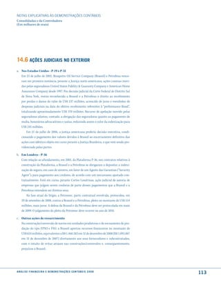 NOTAS EXPlICATIVAS àS DEmONSTRAÇÕES CONTáBEIS
Consolidadas e da Controladora
(Em milhares de reais)




14.6 ações Judiciais no exterior
a. Nos Estados Unidos - P-19 e P-31
   Em 25 de julho de 2002, Braspetro Oil Service Company (Brasoil) e Petrobras vence-
   ram em primeira instância, perante a Justiça norte-americana, ações conexas movi-
   das pelas seguradoras United States Fidelity & Guaranty Company e American Home
   Assurance Company desde 1997. Por decisão judicial da Corte Federal do Distrito Sul
   de Nova York, restou reconhecido a Brasoil e a Petrobras o direito ao recebimento
   por perdas e danos do valor de US$ 237 milhões, acrescido de juros e reembolso de
   despesas judiciais na data do efetivo recebimento referentes à “performance Bond”,
   totalizando aproximadamente US$ 370 milhões. Recurso de apelação movido pelas
   seguradoras afastou, contudo, a obrigação das seguradoras quanto ao pagamento de
   multa, honorários advocatícios e custas, reduzindo assim o valor da indenização para
   US$ 245 milhões.
       Em 21 de julho de 2006, a justiça americana proferiu decisão executiva, condi-
   cionando o pagamento dos valores devidos à Brasoil ao encerramento definitivo das
   ações com idêntico objeto em curso perante a Justiça Brasileira, o que vem sendo pro-
   videnciado pelas partes.

b. Em Londres - P-36
   Com relação ao afundamento, em 2001, da Plataforma P-36, nos contratos relativos à
   construção da Plataforma, a Brasoil e a Petrobras se obrigaram a depositar a indeni-
   zação do seguro, em caso de sinistro, em favor de um Agente das Garantias (“Security
   Agent”), para pagamento aos credores, de acordo com um mecanismo ajustado con-
   tratualmente. Está em curso, perante Cortes Londrinas, ação judicial de autoria de
   empresas que julgam serem credoras de parte desses pagamentos que a Brasoil e a
   Petrobras entendem ser direitos seus.
       Na fase atual do litígio, a Petromec, parte contratual envolvida, protocolou, em
   29 de setembro de 2008, contra a Brasoil e a Petrobras, pleito no montante de US$ 154
   milhões, mais juros. A defesa da Brasoil e da Petrobras deve ser protocolada em maio
   de 2009. O julgamento do pleito da Petromec deve ocorrer no ano de 2010.

c. Outras ações de ressarcimento
   Na construção/conversão de navios em unidades produtoras e de escoamento de pro-
   dução do tipo FPSO e FSO, a Brasoil aportou recursos financeiros no montante de
   US$ 624 milhões, equivalentes a R$ 1.460.583 em 31 de dezembro de 2008 (R$ 1.092.067
   em 31 de dezembro de 2007) diretamente aos seus fornecedores e subcontratados,
   com o intuito de evitar atrasos nas construções/conversões e, consequentemente,
   prejuízos a Brasoil.




a n á l i s e f i n a n c e i r a e d e m o n s t r a ç õ e s c o n tá B e i s 2 0 0 8
                                                                                           113
 