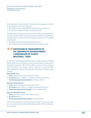 NOTAS EXPlICATIVAS àS DEmONSTRAÇÕES CONTáBEIS
Consolidadas e da Controladora
(Em milhares de reais)




No período de julho a dezembro de 2008, a Transpetro efetuou os pagamentos referentes
aos adiantamentos no total de R$ 17.045, sendo:
› R$ 14.550 Recursos Financiados BNDES/Transpetro (36% do preço do navio);
›    R$ 2.496 Recursos Próprios Transpetro (5% do preço do navio).

O Estaleiro Atlântico Sul registrou, durante o exercício de 2008, a movimentação financei-
ra no valor total de R$ 168.230, cujo financiamento junto ao BNDES será repassado para
a Transpetro, após a assinatura do “Termo de entrega e aceitação” do navio, distribuída,
conforme abaixo:
› R$ 18.040 Recursos Próprios Estaleiro (8% do preço do navio);
›    R$ 150.190 Recursos Financiados BNDES/Estaleiro (46% do preço do navio).


16.10 contratação de financiamento da
                 sPe comPanhia de desenVolVimento
                 e moderniZação de Plantas
                 industriais - cdmPi

Em 2006, foram contratados pela CDMPI uma linha de crédito no montante de US$ 900
milhões através de uma estruturação financeira em que participaram o “Japan Bank for
International Corporation” - JBIC (US$ 486 milhões), um grupo de bancos comerciais
(US$ 378 milhões) e duas “trading companies” japonesas, acionistas da CDMPI
(US$ 36 milhões). Essas operações foram negociadas com as seguintes condições, respec-
tivamente:
Operação JBIC Loans:
› Prazo: pagamentos semestrais com vencimento em 2021;
›    Taxa de juros: Libor + 0,7881% a.a. + comissão de compromisso de 0,50% a.a.;
›    Carência para pagamento de principal: até 23 de maio de 2014.

Operação Commercial Loans:
› Prazo: pagamentos semestrais com vencimento em 2013;
›    Taxa de juros: Libor + 0,75% a.a. + comissão de compromisso de 0,50% a.a.;
›    Carência para pagamento de principal: até 24 de novembro de 2009.

Operação Subbordinated Loans:
› Prazo: pagamentos semestrais com vencimento em 2021;
›    Taxa de juros: 12% a.a.;
›    Carência para pagamento de principal: até 23 de maio de 2014.

Em 2008, foram utilizados os saldos remanescentes das linhas de crédito contratadas,
no montante US$ 392 milhões, sendo US$ 221 milhões pelo JBIC e US$ 171 milhões pelos
bancos comerciais.



a n á l i s e f i n a n c e i r a e d e m o n s t r a ç õ e s c o n tá B e i s 2 0 0 8
                                                                                             125
 