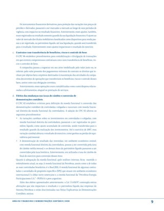 Os instrumentos financeiros derivativos, para proteção das variações nos preços de
     petróleo e derivados, passaram a ser marcados a mercado ao longo de seus períodos de
     vigência, com impactos no resultado financeiro. Anteriormente, esses ajustes, também,
     eram registrados no resultado somente quando da sua liquidação financeira. O ajuste ao
     valor de mercado dos títulos mobiliários classificados como disponíveis para venda pas-
     sou a ser registrado, no patrimônio líquido, até sua liquidação, quando será transferido
     para o resultado. Anteriormente, esses ajustes impactavam o resultado do exercício.

c. Contratos com transferência de benefícios, riscos e controle de bens
   O CPC 06 estabelece procedimentos para contabilização e divulgação de transações
   em que existem compromissos contratuais com e sem transferência de benefícios, ris-
   cos e controles de bens.
       A companhia passou a registrar em seu ativo imobilizado pelo valor justo ou, se
   inferior, pelo valor presente dos pagamentos mínimos do contrato os direitos que te-
   nham por objetos bens corpóreos destinados à manutenção das atividades da compa-
   nhia decorrentes de operações que transferiram os benefícios, riscos e controle desses
   bens, assim como sua obrigação correlata.
       Anteriormente, essas operações eram contabilizadas como custo/despesa relacio-
   nadas a afretamentos, aluguel ou prestação de serviços.

d. Efeitos das mudanças nas taxas de câmbio e conversão de
   demonstrações contábeis
   O CPC 02 estabelece critérios para definição da moeda funcional e conversão das
   demonstrações contábeis de controladas, coligadas e sucursais com moeda funcio-
   nal distinta da moeda funcional da controladora. A adoção do CPC 02 alterou os
   seguintes procedimentos:
   » As variações cambiais sobre os investimentos em controladas e coligadas, com
          moeda funcional distinta da controladora, passaram a ser registradas no patri-
          mônio líquido, como ajuste acumulado de conversão, sendo transferidas para o
          resultado quando da realização dos investimentos. Até o exercício de 2007, essa
          variação cambial afetava o resultado do exercício, como ganhos ou perdas de equi-
          valência patrimonial.
     »    A demonstração de resultado das investidas, em ambiente econômico estável,
         com moeda funcional distinta da controladora, passou a ser convertida pela taxa
         de câmbio média mensal, e os demais itens do patrimônio líquido passaram a ser
         convertidos pela taxa histórica. Anteriormente, era utilizada a taxa de câmbio do
         final do exercício para conversão desses itens.
     Quanto à adequação da moeda funcional, após análises internas, ficou mantido o
     entendimento atual, ou seja; A moeda funcional da Petrobras, assim como a de todas
     as suas controladas brasileiras, é o Real (R$). A moeda funcional de algumas contro-
     ladas e sociedades de propósito específico (SPE) que atuam em ambiente econômico
     internacional é o dólar norte-americano e, a moeda funcional da “Petrobras Energía
     Participaciones S.A.” - PEPSA é o peso argentino.
         Além dos efeitos apresentados anteriormente, a Lei 11.638/07 contempla outras
     alterações que não impactam o resultado e o patrimônio líquido das empresas do
     Sistema Petrobras e estão discriminadas nas Notas Explicativas às Demonstrações
     Contábeis, anexas.

a n á l i s e f i n a n c e i r a e d e m o n s t r a ç õ e s c o n tá B e i s 2 0 0 8
                                                                                                9
 