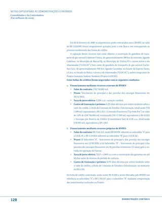 NOTAS EXPlICATIVAS àS DEmONSTRAÇÕES CONTáBEIS
Consolidadas e da Controladora
(Em milhares de reais)




                                             Em 26 de fevereiro de 2008, os empréstimos-ponte contratados com o BNDES, no valor
                                         de R$ 2.028.099, foram integralmente quitados junto a este Banco, em contrapartida ao
                                         primeiro recebimento das linhas de crédito.
                                             A captação desses recursos tem como objetivo a construção do gasoduto de trans-
                                         porte de gás natural Cabiúnas-Vitória, de aproximadamente 300 km de extensão, ligando
                                         Cabiúnas, no Município de Macaé/RJ, ao Município de Vitória/ES e outros ativos a ela
                                         relacionados (“GASCAV”), bem como do gasoduto de transporte de gás natural Cacim-
                                         bas-Catu, de aproximadamente 940 km, ligando Cacimbas, no Estado de Espírito Santo,
                                         a Catu, no Estado da Bahia, e ativos a ele relacionados (“GASCAC”), ambos integrantes do
                                         Projeto Gasoduto Sudeste-Nordeste (Projeto GASENE).
                                         Estas linhas de créditos foram negociadas com as seguintes condições:

                                         a. Financiamento mediante recursos externos do BNDES
                                            » Valor do contrato: US$ 750.000 mil;
                                            »   Prazo: Vencimento do principal e das parcelas dos encargos financeiros em
                                                20/12/2022;
                                            »   Taxa de juros efetiva: 3,20% a.a.+ variação cambial;
                                            »   Custos de transação e prêmios: 0,2% (dois décimos por cento) incidente sobre o
                                                valor do crédito, a título de Comissão de Estudos e Estruturação, totalizando US$
                                                1.500 mil, equivalentes a R$ 2.513, + Comissão Financeira (“Up front Fee”) no valor
                                                de 5,0% de US$ 750.000 mil, totalizando US$ 37.500 mil, equivalentes a R$ 62.832
                                                + Encargos por Reserva de Crédito (Commitment Fee) de 0,3% a.a., totalizando
                                                US$ 885 mil, equivalentes a R$ 1.464.

                                         b. Financiamento mediante recursos próprios do BNDES
                                            » Valor do contrato: R$ 3.164.312, sendo R$ 949.491 referente ao subcrédito “A” para
                                                o GASCAV, e R$ 2.214.821 referente ao subcrédito “B” para o GASCAC;
                                            »   Prazo: (i) Subcrédito “A” - Vencimento do principal e das parcelas dos encargos
                                                financeiros em 15/10/2020, e (ii) Subcrédito “B” - Vencimento do principal e das
                                                parcelas dos encargos financeiros em 48 parcelas trimestrais (12 anos) após a en-
                                                trada em operação do Gascac;
                                            »   Taxa de juros efetiva: TJLP + 1,96% a.a, com a constituição das garantias em até
                                                60 dias antes do término do período de carência;
                                            »   Custos de transação e prêmios: 0,2% (dois décimos por cento) incidente sobre
                                                o valor do crédito, a título de Comissão de Estudos e Estruturação, no montante
                                                de R$ 6.329.

                                         Da linha de crédito contratada, ainda existe R$ 41.820 a serem liberados pelo BNDES em
                                         referência ao subcrédito “A”, e R$ 1.182.411 para o subcrédito “B”, mediante comprovação
                                         dos investimentos realizados no Projeto.




128                                                                                                 d e m o n s t r a ç õ e s c o n tá B e i s
 
