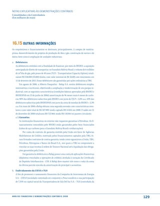 NOTAS EXPlICATIVAS àS DEmONSTRAÇÕES CONTáBEIS
Consolidadas e da Controladora
(Em milhares de reais)




16.15 outras informações
Os empréstimos e financiamentos se destinam, principalmente, à compra de matéria-
prima, desenvolvimento de projetos de produção de óleo e gás, construção de navios e de
dutos, bem como à ampliação de unidades industriais.

a. Debêntures
   As debêntures emitidas com a finalidade de financiar, por meio do BNDES, a aquisição
   antecipada do direito de transportar, no Gasoduto Bolívia-Brasil, o volume de 6 milhões
   de m³/dia de gás, pelo prazo de 40 anos (TCO - Transportation Capacity Option), totali-
   zaram R$ 430.000 (43.000 títulos, com valor nominal de R$ 10,00) com vencimento em
   15 de fevereiro de 2015. Essas debêntures são garantidas por ações ordinárias a TBG.
        Em agosto de 2006, a Alberto Pasqualini - Refap S.A. emitiu debêntures simples,
   nominativas e escriturais, objetivando a ampliação e modernização de seu parque in-
   dustrial, com as seguintes características (condições básicas aprovadas pelo BNDES e
   BNDESPAR em 23 de junho de 2006): amortização de 96 meses mais 6 meses de carên-
   cia; 90% das debêntures subscritas pelo BNDES com juros de TJLP + 3,8% a.a.; 10% das
   debêntures subscritas pelo BNDESPAR com juros da cesta de moedas do BNDES + 2,3%
   a.a. Em maio de 2008 a Refap efetuou uma segunda emissão com características simi-
   lares e com valor total de R$ 507.989, tendo captado R$ 54.841 em 2008. O saldo em 31
   de dezembro de 2008 totalizava R$ 733.968, sendo R$ 120.064 no passivo circulante.
   a.1) Garantias
        As instituições financeiras no exterior não requerem garantias à Petrobras. Os fi-
        nanciamentos concedidos pelo BNDES estão garantidos pelos bens financiados
        (tubos de aço carbono para o Gasoduto Bolívia-Brasil e embarcações).
            Por conta de contrato de garantia emitido pela União em favor de Agências
        Multilaterais de Crédito, motivado pelos financiamentos captados pela TBG, fo-
        ram firmados contratos de contra-garantia, tendo como signatários a União, TBG,
        Petrobras, Petroquisa e Banco do Brasil S.A., nos quais a TBG se compromete a
        vincular as suas receitas à ordem do Tesouro Nacional até a liquidação das obriga-
        ções garantidas pela União.
            Em garantia às debêntures a Refap possui uma conta de aplicações financeiras
        (depósitos vinculados a operações de crédito), atrelada à variação do Certificado
        de Depósito Interbancário - CDI. A Refap deve manter três vezes o valor da soma
        da última parcela vencida da amortização do principal e acessórios.

b. Endividamento da CIESA e TGS
   A fim de promover o saneamento financeiro da Compañia de Inversiones de Energia
   S.A. - CIESA (sociedade controlada em conjunto), a Pesa transferiu a sua participação
   de 7,35% no capital social da Transportadora de Gás Del Sur S.A. - TGS (controlada da




a n á l i s e f i n a n c e i r a e d e m o n s t r a ç õ e s c o n tá B e i s 2 0 0 8
                                                                                             129
 