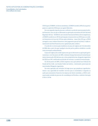 NOTAS EXPlICATIVAS àS DEmONSTRAÇÕES CONTáBEIS
Consolidadas e da Controladora
(Em milhares de reais)




                                           CIESA) para a ENRON e, de forma simultânea, a ENRON transferiu 40% de sua partici-
                                           pação no capital da CIESA para um agente fiduciário.
                                               Em uma segunda etapa do processo, conforme o acordo de reestruturação da dívi-
                                           da financeira, uma vez que se obtivessem as aprovações necessárias do Ente Nacional
                                           Regulador Del Gas - ENARGAS e da Comisión Nacional de Defensa de la Competencia,
                                           a ENRON transferiria os 10% de participação remanescentes na CIESA para os credo-
                                           res financeiros em troca de 4,3% das ações ordinárias - classe B da TGS que a CIESA
                                           entregaria a seus credores financeiros como pagamento parcial da dívida. O saldo re-
                                           manescente da dívida financeira seria capitalizado pelos credores.´
                                               O acordo de re-estruturação estabelecia um prazo de vigência até 31 de dezembro
                                           de 2008, data a partir da qual, qualquer uma das partes poderia considerar o acordo
                                           como terminado unilateralmente.
                                               O prazo de vigência do acordo expirou sem que se obtivessem as aprovações gover-
                                           namentais e, em 9 de janeiro de 2009, a Ashmore Energy International Limited (atual-
                                           mente denominada AEI) declarou ser a única proprietária das obrigações negociáveis
                                           da CIESA em 1997, notificando sua decisão de terminar o acordo de reestruturação.
                                               Em 28 de janeiro de 2009, a CIESA impetrou uma ação judicial nos Tribunais do
                                           Estado de Nova YorK , nos Estados Unidos da América , contestando a prescrição das
                                           mencionadas Obrigações negociáveis.
                                               Por estar operando sob restrições de longo prazo que prejudicam significativa-
                                           mente a sua capacidade de transferir recursos para os investidores e enquanto as
                                           ações para saneamento financeiro da empresa não forem concluídas, a CIESA conti-
                                           nuará sendo excluída do processo de consolidação da Petrobras, conforme Instrução
                                           CVM nº 247/96.




130                                                                                              d e m o n s t r a ç õ e s c o n tá B e i s
 