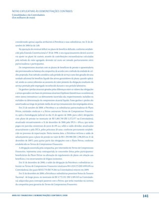 NOTAS EXPlICATIVAS àS DEmONSTRAÇÕES CONTáBEIS
Consolidadas e da Controladora
(Em milhares de reais)




     considerando apenas aquelas atribuíveis à Petrobras e suas subsidiárias, em 31 de de-
     zembro de 2008 foi de 1,00.
          Na apuração de eventual déficit no plano de benefício definido, conforme estabele-
     cido pela Emenda Constitucional n° 20 de 1998, o seu equacionamento deverá ocorrer
     via ajuste no plano de custeio, através de contribuições extraordinárias calculadas
     pelo método do valor agregado, devendo tal custo ser rateado paritariamente entre
     patrocinadoras e participantes.
          Os compromissos atuariais com os planos de benefícios de pensão e aposentadoria
     são provisionados no balanço da companhia, de acordo com o método da unidade de cré-
     dito projetada. Esse método considera cada período de serviço como fato gerador de uma
     unidade adicional de benefício líquido dos ativos garantidores do plano, quando aplicá-
     vel, sendo os custos referentes ao aumento do valor presente da obrigação resultante do
     serviço prestado pelo empregado reconhecido durante o seu período laborativo.
          Os ganhos e perdas atuariais gerados pelas diferenças entre os valores das obrigações
     e ativos apurados com base em premissas atuariais (hipóteses biométricas e econômicas),
     entre outras estimativas e as efetivamente incorridas são, respectivamente, incluídos ou
     excluídos na determinação do compromisso atuarial líquido. Esses ganhos e perdas são
     amortizados ao longo do período médio de serviço remanescente dos empregados ativos.
          Em 23 de outubro de 2008, a Petrobras e as subsidiarias patrocinadoras do Plano
     Petros, entidades sindicais e a Petros assinaram Termo de Compromisso Financei-
     ro, após a homologação judicial no dia 25 de agosto de 2008, para cobrir obrigações
     com plano de pensão no montante de R$ 5.801.740 (R$ 5.572.477 na Controladora),
     atualizado retroativamente a 31 de dezembro de 2006 pelo IPCA + 6%a.a, que serão
     pagos em parcelas semestrais de juros de 6% a.a. sobre o saldo devedor, atualizados
     atuarialmente e pelo IPCA, pelos próximos 20 anos, conforme previamente estabele-
     cido no processo de repactuação. Nesta mesma data, a Petrobras utilizou o saldo de
     adiantamento para o plano de pensão no valor de R$ 1.393.906 (R$ 1.296.810 em 31 de
     dezembro de 2007), para quitar parte das obrigações com o Plano Petros, conforme
     estabelecido no Termo de Compromisso Financeiro.
          A obrigação assumida pela companhia, por intermédio do Termo de Compromisso
     Financeiro, representa uma contrapartida às concessões feitas pelos participantes/
     beneficiários do Plano Petros na alteração do regulamento do plano, em relação aos
     benefícios, e no encerramento de litígios existentes.
          Em 31 de dezembro de 2008, o saldo da obrigação da Petrobras e subsidiárias re-
     ferente ao Termo de Compromisso Financeiro totalizava R$ 4.324.173 (R$ 4.091.676 na
     Controladora), dos quais R$ 83.770 (R$ 79.266 na Controladora) vencem em 2009.
          Em 31 de dezembro de 2008, a Petrobras e subsidiárias possuíam Notas do Tesouro
     Nacional - de longo prazo, no montante de R$ 3.773.133 (R$ 3.589.343 na Controlado-
     ra), adquiridas para contrapor passivos com a Petros, que serão mantidas na carteira
     da companhia para garantia do Termo de Compromisso Financeiro.



a n á l i s e f i n a n c e i r a e d e m o n s t r a ç õ e s c o n tá B e i s 2 0 0 8
                                                                                                  141
 