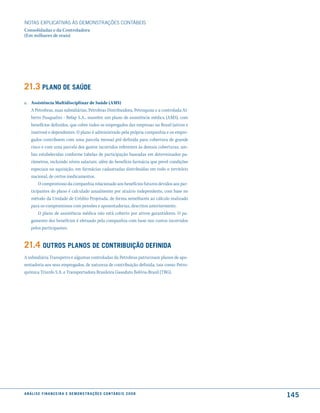 NOTAS EXPlICATIVAS àS DEmONSTRAÇÕES CONTáBEIS
Consolidadas e da Controladora
(Em milhares de reais)




21.3 Plano de saúde
a. Assistência Multidisciplinar de Saúde (AMS)
   A Petrobras, suas subsidiárias, Petrobras Distribuidora, Petroquisa e a controlada Al-
   berto Pasqualini - Refap S.A., mantêm um plano de assistência médica (AMS), com
   benefícios definidos, que cobre todos os empregados das empresas no Brasil (ativos e
   inativos) e dependentes. O plano é administrado pela própria companhia e os empre-
   gados contribuem com uma parcela mensal pré-definida para cobertura de grande
   risco e com uma parcela dos gastos incorridos referentes às demais coberturas, am-
   bas estabelecidas conforme tabelas de participação baseadas em determinados pa-
   râmetros, incluindo níveis salariais, além do benefício farmácia que prevê condições
   especiais na aquisição, em farmácias cadastradas distribuídas em todo o território
   nacional, de certos medicamentos.
       O compromisso da companhia relacionado aos benefícios futuros devidos aos par-
   ticipantes do plano é calculado anualmente por atuário independente, com base no
   método da Unidade de Crédito Projetada, de forma semelhante ao cálculo realizado
   para os compromissos com pensões e aposentadorias, descritos anteriormente.
       O plano de assistência médica não está coberto por ativos garantidores. O pa-
   gamento dos benefícios é efetuado pela companhia com base nos custos incorridos
   pelos participantes.


21.4 outros Planos de contriBuição definida
A subsidiária Transpetro e algumas controladas da Petrobras patrocinam planos de apo-
sentadoria aos seus empregados, de natureza de contribuição definida, tais como: Petro-
química Triunfo S.A. e Transportadora Brasileira Gasoduto Bolívia-Brasil (TBG).




a n á l i s e f i n a n c e i r a e d e m o n s t r a ç õ e s c o n tá B e i s 2 0 0 8
                                                                                            145
 