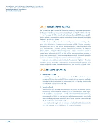 NOTAS EXPlICATIVAS àS DEmONSTRAÇÕES CONTáBEIS
Consolidadas e da Controladora
(Em milhares de reais)




                                         24.1.1 desdoBramento de ações
                                         Em 3 de março de 2008, o Conselho de Administração aprovou a proposta de desdobramen-
                                         to de ações da Petrobras e consequentemente, a alteração do artigo 4º do Estatuto Social.
                                              Em 24 de março de 2008 a Assembleia Geral Extraordinária (AGE) de Acionistas, deli-
                                         berou e aprovou o desdobramento de ações da Petrobras. A data de efetivação da operação
                                         foi a partir de 25 de abril de 2008.
                                              Cada ação, tanto ordinária quanto preferencial, passou a ser representada por duas
                                         ações pós-desdobramento. Consequentemente, o capital social da Petrobras passou a ser
                                         composto de 8.774.076.740 (oito bilhões, setecentos e setenta e quatro milhões, setenta
                                         e seis mil e setecentas e quarenta) ações sem valor nominal, sendo 5.073.347.344 (cinco
                                         bilhões, setenta e três milhões, trezentos e quarenta e sete mil e trezentas e quarenta e
                                         quatro) ações ordinárias e 3.700.729.396 (três bilhões, setecentos milhões, setecentos e
                                         vinte e nove mil e trezentas e noventa e seis) ações preferenciais. Portanto os acionistas
                                         receberam 1 (uma) ação nova para cada ação possuída da mesma espécie.
                                              Para os investidores detentores de Certificados Americanos de Depósitos – “American
                                         Depository Receipt” - (ADR) após o desdobramento das ações foi mantida a relação de troca
                                         de duas ações para cada ADR da Petrobras negociado na “New York Stock Exchange” (Nyse).


                                         24.2 reserVas de caPital
                                         a. Subvenções - AFRMM
                                            Constituída pelo montante dos recursos provenientes do Adicional ao Frete para Re-
                                            novação da Marinha Mercante (AFRMM) que são aplicados na aquisição, ampliação
                                            ou reparação da frota de navios, em conformidade com a Portaria do Ministério da
                                            Fazenda nº 188, de 27 de setembro de 1984.

                                         b. Incentivos fiscais
                                            Inclui incentivo para subvenção de investimentos no Nordeste, no âmbito da Superin-
                                            tendência de Desenvolvimento do Nordeste (SUDENE), com redução de 75% do impos-
                                            to de renda devido, calculado sobre o lucro da exploração de atividades incentivadas,
                                            no montante de R$ 514.857 até 31 de dezembro de 2008, e somente poderá ser utilizado
                                            para absorção de prejuízos ou aumento do capital social, conforme previsto no artigo
                                            545 do Regulamento do Imposto de Renda.
                                                As doações e subvenções para investimento contabilizadas até 31 de dezembro de
                                            2007 serão mantidas em reserva de capital até a sua total utilização.




154                                                                                                 d e m o n s t r a ç õ e s c o n tá B e i s
 