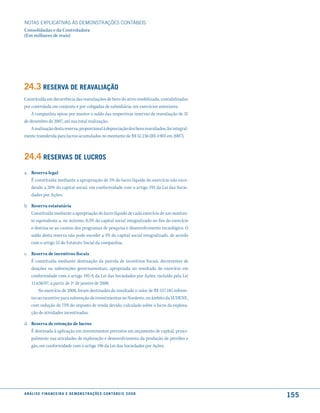 NOTAS EXPlICATIVAS àS DEmONSTRAÇÕES CONTáBEIS
Consolidadas e da Controladora
(Em milhares de reais)




24.3 reserVa de reaValiação
Constituída em decorrência das reavaliações de bens do ativo imobilizado, contabilizadas
por controlada em conjunto e por coligadas de subsidiária, em exercícios anteriores.
    A companhia optou por manter o saldo das respectivas reservas de reavaliação de 31
de dezembro de 2007, até sua total realização.
    A realização desta reserva, proporcional à depreciação dos bens reavaliados, foi integral-
mente transferida para lucros acumulados no montante de R$ 51.236 (R$ 4.903 em 2007).



24.4 reserVas de lucros
a. Reserva legal
   É constituída mediante a apropriação de 5% do lucro líquido do exercício não exce-
   dendo a 20% do capital social, em conformidade com o artigo 193 da Lei das Socie-
   dades por Ações.

b. Reserva estatutária
   Constituída mediante a apropriação do lucro líquido de cada exercício de um montan-
   te equivalente a, no mínimo, 0,5% do capital social integralizado no fim do exercício
   e destina-se ao custeio dos programas de pesquisa e desenvolvimento tecnológico. O
   saldo desta reserva não pode exceder a 5% do capital social integralizado, de acordo
   com o artigo 55 do Estatuto Social da companhia.

c. Reserva de incentivos fiscais
   É constituída mediante destinação da parcela de incentivos fiscais, decorrentes de
   doações ou subvenções governamentais, apropriada no resultado do exercício em
   conformidade com o artigo 195-A da Lei das Sociedades por Ações, incluído pela Lei
   11.638/07, a partir de 1º de janeiro de 2008.
       No exercício de 2008, foram destinados do resultado o valor de R$ 557.185 referen-
   tes ao incentivo para subvenção de investimentos no Nordeste, no âmbito da SUDENE,
   com redução de 75% do imposto de renda devido, calculado sobre o lucro da explora-
   ção de atividades incentivadas.

d. Reserva de retenção de lucros
   É destinada à aplicação em investimentos previstos em orçamento de capital, princi-
   palmente nas atividades de exploração e desenvolvimento da produção de petróleo e
   gás, em conformidade com o artigo 196 da Lei das Sociedades por Ações.




a n á l i s e f i n a n c e i r a e d e m o n s t r a ç õ e s c o n tá B e i s 2 0 0 8
                                                                                                 155
 