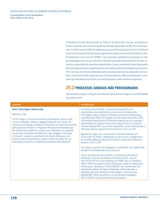 NOTAS EXPlICATIVAS àS DEmONSTRAÇÕES CONTáBEIS
Consolidadas e da Controladora
(Em milhares de reais)




                                                       A Petrobras recorreu dessa decisão ao Tribunal de Justiça/RJ, visto que os parâmetros
                                                       fixados na decisão são contrários àqueles já definidos pelo próprio TJ/RJ. O recurso foi pro-
                                                       vido. Em 29 de junho de 2007, foi publicada decisão da Primeira Câmara Cível do Tribunal
                                                       de Justiça do Estado do Rio de Janeiro negando provimento ao recurso da Petrobras e dan-
                                                       do provimento ao recurso da FEPERJ, o que representa significativa majoração no valor
                                                       da condenação, uma vez que, além de ter mantido o período indenizatório em 10 anos, au-
                                                       mentou a quantidade de pescadores beneficiários. Contra essa decisão foram interpostos
                                                       Recursos Especiais pela companhia que se encontram pendentes de julgamento perante o
                                                       STJ. Com base nos cálculos elaborados pelos assistentes periciais da companhia, foi man-
                                                       tido o valor de R$ 36.058, atualizado para 31 de dezembro de 2008, por representar o mon-
                                                       tante que entendemos será fixado, ao final do processo, pelas instâncias superiores.


                                                       25.2 Processos Judiciais não ProVisionados
                                                       Apresentamos a seguir a situação atual dos principais processos legais com probabilidade
                                                       de perda possível:

 descrição                                                              situação atual

 autor: Porto seguro imóveis ltda.                                      Em 30 de março de 2004, o Tribunal de Justiça do RJ, por
                                                                        unanimidade, deu provimento ao novo recurso interposto pela
 Natureza: Cível                                                        Porto Seguro, para condenar a Petrobras a indenizar à Petroquisa a
                                                                        importância de uS$ 2.370 milhões mais 5% a título de prêmio e 20%
 A Porto Seguro, acionista minoritária da Petroquisa, ajuizou ação
                                                                        de honorários advocatícios. A Petrobras interpôs recurso especial e
 contra a Petrobras, relativa a alegados prejuízos decorrentes da
                                                                        extraordinário ao Superior Tribunal de Justiça (STJ) e ao Supremo
 venda da participação acionária da Petroquisa em diversas empresas
                                                                        Tribunal Federal (STF), que foram inadmitidos. Contra essa decisão a
 petroquímicas incluídas no Programa Nacional de Desestatização.
                                                                        Petrobras ofereceu Agravo de Instrumento ao STJ e ao STF.
 Na aludida ação, pretende a autora que a Petrobras, na qualidade
 de acionista majoritária da Petroquisa, seja obrigada a recompor       Aguarda-se, agora, em cumprimento à decisão publicada em
 o “prejuízo” causado ao patrimônio da mesma Petroquisa, por            05 de junho de 2006, a designação de pauta para o rejulgamento
 força dos atos que aprovaram o preço mínimo de venda de sua            da questão relativa ao bloqueio do Recurso Especial da Petrobras,
 participação acionária no capital das empresas desestatizadas.         perante o STJ e o STF.

                                                                        Com base na opinião dos advogados, a companhia não espera obter
                                                                        decisão final desfavorável nesse processo.

                                                                        Caso a situação não seja revertida, a indenização estimada à
                                                                        Petroquisa, incluindo atualização monetária e juros, seria de
                                                                        R$ 13.679.734 em 31 de dezembro de 2008. Como a Petrobras
                                                                        detém 100% do capital social da Petroquisa, parte da indenização
                                                                        à Petroquisa, estimada em R$ 9.028.625, não representará um
                                                                        desembolso efetivo do Sistema Petrobras. Adicionalmente, a
                                                                        Petrobras teria que indenizar a Porto Seguro, autora da ação,
                                                                        R$ 683.987 a título de prêmio e a lobo & Ibeas Advogados
                                                                        R$ 2.735.947 a título de honorários advocatícios.




158                                                                                                                 d e m o n s t r a ç õ e s c o n tá B e i s
 