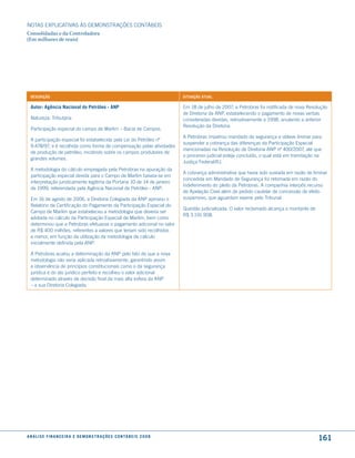 NOTAS EXPlICATIVAS àS DEmONSTRAÇÕES CONTáBEIS
Consolidadas e da Controladora
(Em milhares de reais)




  descrição                                                                              situação atual

  autor: agência nacional do Petróleo - anP                                              Em 18 de julho de 2007, a Petrobras foi notificada de nova Resolução
                                                                                         de Diretoria da ANP, estabelecendo o pagamento de novas verbas
  Natureza: Tributária                                                                   consideradas devidas, retroativamente a 1998, anulando a anterior
                                                                                         Resolução da Diretoria.
  Participação especial do campo de marlim – Bacia de Campos.
                                                                                         A Petrobras impetrou mandado de segurança e obteve liminar para
  A participação especial foi estabelecida pela lei do Petróleo nº
                                                                                         suspender a cobrança das diferenças da Participação Especial
  9.478/97, e é recolhida como forma de compensação pelas atividades
                                                                                         mencionadas na Resolução de Diretoria ANP nº 400/2007, até que
  de produção de petróleo, incidindo sobre os campos produtores de
                                                                                         o processo judicial esteja concluído, o qual está em tramitação na
  grandes volumes.
                                                                                         Justiça Federal/RJ.
  A metodologia do cálculo empregada pela Petrobras na apuração da
                                                                                         A cobrança administrativa que havia sido sustada em razão de liminar
  participação especial devida para o Campo de marlim baseia-se em
                                                                                         concedida em mandado de Segurança foi retomada em razão do
  interpretação juridicamente legítima da Portaria 10 de 14 de janeiro
                                                                                         indeferimento do pleito da Petrobras. A companhia interpôs recurso
  de 1999, referendada pela Agência Nacional de Petróleo - ANP.
                                                                                         de Apelação Cível além de pedido cautelar de concessão de efeito
  Em 16 de agosto de 2006, a Diretoria Colegiada da ANP aprovou o                        suspensivo, que aguardam exame pelo Tribunal.
  Relatório de Certificação do Pagamento da Participação Especial do
                                                                                         Questão judicializada. O valor reclamado alcança o montante de
  Campo de marlim que estabeleceu a metodologia que deveria ser
                                                                                         R$ 3.191.908.
  adotada no cálculo da Participação Especial de marlim, bem como
  determinou que a Petrobras efetuasse o pagamento adicional no valor
  de R$ 400 milhões, referentes a valores que teriam sido recolhidos
  a menor, em função da utilização da metodologia de cálculo
  inicialmente definida pela ANP.

  A Petrobras acatou a determinação da ANP pelo fato de que a nova
  metodologia não seria aplicada retroativamente, garantindo assim
  a observância de princípios constitucionais como o da segurança
  jurídica e do ato jurídico perfeito e recolheu o valor adicional
  determinado através de decisão final da mais alta esfera da ANP
  – a sua Diretoria Colegiada.




a n á l i s e f i n a n c e i r a e d e m o n s t r a ç õ e s c o n tá B e i s 2 0 0 8
                                                                                                                                                          161
 