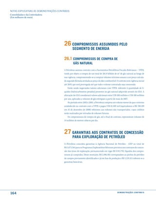NOTAS EXPlICATIVAS àS DEmONSTRAÇÕES CONTáBEIS
Consolidadas e da Controladora
(Em milhares de reais)




                                         26 comPromissos assumidos Pelo
                                                  seGmento de enerGia

                                         26.1 comPromissos de comPra de
                                                  Gás natural
                                         A Petrobras assinou contrato com a Yacimientos Petrolíferos Fiscales Bolivianos – YPFB,
                                         tendo por objeto a compra de um total de 201,9 bilhões de m3 de gás natural ao longo de
                                         sua vigência, comprometendo-se a comprar volumes mínimos anuais a um preço calcula-
                                         do segundo fórmula atrelada ao preço do óleo combustível. O contrato tem vigência inicial
                                         até 2019, que será prorrogada até que todo o volume contratado seja consumido.
                                             Estão sendo negociados valores adicionais com YPFB, referente à quantidade de lí-
                                         quidos (hidrocarbonetos pesados) presentes no gás natural adquirido através do GSA. A
                                         alteração do GSA considerará valores adicionais entre US$ 100 milhões e US$ 180 milhões
                                         por ano, aplicados a volumes de gás entregues a partir de maio de 2007.
                                             No período entre 2002 e 2005, a Petrobras comprou um volume menor do que o mínimo
                                         estabelecido no contrato com a YPFB e pagou US$ 81.409 mil (equivalentes a R$ 190.189
                                         em 31 de dezembro de 2008) referentes aos volumes não transportados, cujos créditos
                                         serão realizados por retiradas de volumes futuros.
                                             Os compromissos de compra de gás, até o final do contrato, representam volumes de
                                         24 milhões de metros cúbicos por dia.




                                         27 Garantias aos contratos de concessão
                                                  Para exPloração de PetrÓleo
                                         A Petrobras concedeu garantias à Agência Nacional de Petróleo - ANP no total de
                                         R$ 5.873.564 para os Programas Exploratórios Mínimos previstos nos contratos de conces-
                                         são das áreas de exploração, permanecendo em vigor R$ 3.915.792, líquidos dos compro-
                                         missos já cumpridos. Desse montante, R$ 2.696.481 correspondem ao penhor do petróleo
                                         de campos previamente identificados e já em fase de produção e R$ 1.219.311 referem-se a
                                         garantias bancárias.




164                                                                                                 d e m o n s t r a ç õ e s c o n tá B e i s
 