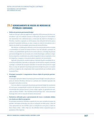 NOTAS EXPlICATIVAS àS DEmONSTRAÇÕES CONTáBEIS
Consolidadas e da Controladora
(Em milhares de reais)




29.2 Gerenciamento de riscos de mercado de
              PetrÓleo e deriVados
a. Política de proteção patrimonial (hedge)
   Tendo em vista que o plano de negócios da companhia utiliza premissas de preço con-
   servadoras e que, em condições normais, as flutuações de preços de “Commodities”
   não representam risco substancial para a consecução dos objetivos estratégicos, a
   Petrobras, mantém a exposição ao ciclo de preços, não utilizando derivativos para a
   proteção de operações sistêmicas, ou seja, a compra ou venda de mercadorias com o
   objetivo de atender às necessidades operacionais do Sistema Petrobras.
        Não obstante, as deliberações referentes a este tema são periodicamente revisadas
   e recomendadas ao Comitê de Gestão de Riscos. Caso seja indicada a proteção, em
   cenários com probabilidade significativa de eventos adversos, a estratégia de proteção
   patrimonial (hedge) deve ser executada com o intuito de proteger a solvência e a liqui-
   dez da companhia, considerando uma análise integrada de todas as exposições a risco
   da companhia, e assegurar a execução do plano corporativo de investimentos.
        Seguindo a premissa de considerar apenas a exposição líquida consolidada do ris-
   co de preço de petróleo e derivados, as operações com derivativos, em geral, se limitam
   a proteger o resultado de transações realizadas no mercado internacional de cargas
   físicas, ou seja: são operações de proteção patrimonial (hedge) nas quais as variações
   positivas ou negativas são compensadas total ou parcialmente por resultado oposto
   na posição física.

b. Principais transações e compromissos futuros objeto de proteção patrimo-
   nial (hedge)
   As principais operações objetos de proteção patrimonial (hedge), realizadas pelas em-
   presas do Sistema Petrobras, destinam-se à proteção dos resultados esperados das
   transações realizadas no exterior.
       Com esse objetivo, as operações de proteção patrimonial (hedge) são usualmente
   de curto prazo, acompanhando os prazos das operações comerciais. Os instrumen-
   tos utilizados são contratos futuros, a termo, swaps e opções. As operações são reali-
   zadas nas Bolsas NYMEX – New York Mercantile Exchange e ICE – Intercontinental
   Exchange, bem como no mercado de balcão internacional.

c. Parâmetros utilizados para o gerenciamento de riscos e resultados obtidos
   em relação aos objetivos propostos
   Os principais parâmetros utilizados na gestão de risco para variações de preços de
   petróleo e derivados da Petrobras são, para as avaliações de médio prazo, o fluxo de
   caixa operacional em risco (CFAR) e para as avaliações de curto prazo, o Valor em
   Risco (Value at Risk - VAR) e Stop Loss. São definidos limites corporativos para os
   parâmetros VAR e Stop Loss.


a n á l i s e f i n a n c e i r a e d e m o n s t r a ç õ e s c o n tá B e i s 2 0 0 8
                                                                                             167
 