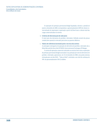 NOTAS EXPlICATIVAS àS DEmONSTRAÇÕES CONTáBEIS
Consolidadas e da Controladora
(Em milhares de reais)




                                                As operações de proteção patrimonial (hedge) liquidadas, durante o período de
                                            janeiro a dezembro de 2008, correspondiam a aproximadamente (40%) do volume co-
                                            mercializado de importação e exportação a partir do Brasil mais o volume total das
                                            cargas comercializadas no exterior.

                                         d. Critérios de determinação do valor justo
                                            O valor justo dos derivativos de petróleo e derivados é definido através dos preços
                                            cotados (sem ajustes) no mercado, para ativos ou passivos idênticos.

                                         e. Valores de referência (nocional), justo e em risco da carteira
                                            As principais contrapartes de operações de derivativos de petróleo e derivados são a
                                            Bolsa Mercantil de Nova York (NYMEX), Intercontinental Exchange e JP Morgan.
                                                A carteira de operações comerciais realizadas no exterior, bem como as operações
                                            de proteção patrimonial (hedge) associadas à sua proteção por meio de derivativos de
                                            petróleo e derivados, apresentava, em 31 de dezembro de 2008, uma perda máxima
                                            estimada para um dia (VAR – “Value at Risk”), calculada a um nível de confiança de
                                            95%, de aproximadamente US$ 12 milhões.




168                                                                                               d e m o n s t r a ç õ e s c o n tá B e i s
 
