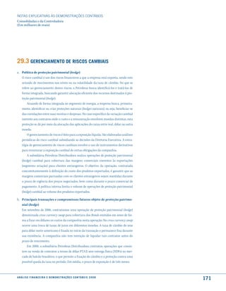 NOTAS EXPlICATIVAS àS DEmONSTRAÇÕES CONTáBEIS
Consolidadas e da Controladora
(Em milhares de reais)




29.3 Gerenciamento de riscos camBiais
a. Política de proteção patrimonial (hedge)
   O risco cambial é um dos riscos financeiros a que a empresa está exposta, sendo este
   oriundo de movimentos nos níveis ou na volatilidade da taxa de câmbio. No que se
   refere ao gerenciamento destes riscos, a Petrobras busca identificá-los e tratá-los de
   forma integrada, buscando garantir alocação eficiente dos recursos destinados à pro-
   teção patrimonial (hedge).
       Atuando de forma integrada no segmento de energia, a empresa busca, primeira-
   mente, identificar ou criar proteções naturais (hedges naturais), ou seja, beneficiar-se
   das correlações entre suas receitas e despesas. No caso específico da variação cambial
   inerente aos contratos onde o custo e a remuneração envolvem moedas distintas, esta
   proteção se dá por meio da alocação das aplicações do caixa entre real, dólar ou outra
   moeda.
       O gerenciamento de riscos é feito para a exposição líquida. São elaboradas análises
   periódicas do risco cambial subsidiando as decisões da Diretoria Executiva. A estra-
   tégia de gerenciamento de riscos cambiais envolve o uso de instrumentos derivativos
   para minimizar a exposição cambial de certas obrigações da companhia.
       A subsidiária Petrobras Distribuidora realiza operações de proteção patrimonial
   (hedge) cambial para cobertura das margens comerciais inerentes às exportações
   (segmento aviação) para clientes estrangeiros. O objetivo da operação, contratada
   concomitantemente à definição do custo dos produtos exportados, é garantir que as
   margens comerciais pactuadas com os clientes estrangeiros sejam mantidas durante
   o prazo de vigência dos preços negociados, bem como durante o prazo comercial de
   pagamento. A política interna limita o volume de operações de proteção patrimonial
   (hedge) cambial ao volume dos produtos exportados.

b. Principais transações e compromissos futuros objeto de proteção patrimo-
   nial (hedge)
   Em setembro de 2006, contratamos uma operação de proteção patrimonial (hedge)
   denominada cross currency swap para cobertura dos Bonds emitidos em ienes de for-
   ma a fixar em dólares os custos da companhia nesta operação. No cross currency swap
   ocorre uma troca de taxas de juros em diferentes moedas. A taxa de câmbio do iene
   para dólar norte-americano é fixada no início da transação e permanece fixa durante
   sua existência. A companhia não tem intenção de liquidar tais contratos antes do
   prazo de vencimento.
      Em 2008, a subsidiária Petrobras Distribuidora contratou operações que consis-
   tem na venda de contratos a termo de dólar PTAX sem entrega física (NDFs) no mer-
   cado de balcão brasileiro, o que permite a fixação do câmbio e a proteção contra uma
   possível queda da taxa no período. Em média, o prazo de exposição é de três meses.



a n á l i s e f i n a n c e i r a e d e m o n s t r a ç õ e s c o n tá B e i s 2 0 0 8
                                                                                              171
 