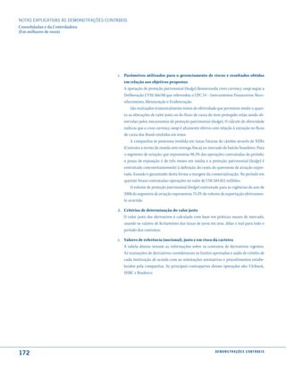NOTAS EXPlICATIVAS àS DEmONSTRAÇÕES CONTáBEIS
Consolidadas e da Controladora
(Em milhares de reais)




                                         c. Parâmetros utilizados para o gerenciamento de riscos e resultados obtidos
                                            em relação aos objetivos propostos
                                            A operação de proteção patrimonial (hedge) denominada cross currency swap segue a
                                            Deliberação CVM 566/08 que referendou o CPC 14 – Instrumentos Financeiros: Reco-
                                            nhecimento, Mensuração e Evidenciação.
                                                São realizados trimestralmente testes de efetividade que permitem medir o quan-
                                            to as alterações de valor justo ou do fluxo de caixa do item protegido estão sendo ab-
                                            sorvidas pelos mecanismos de proteção patrimonial (hedge). O cálculo de efetividade
                                            indicou que o cross currency swap é altamente efetivo com relação à variação no fluxo
                                            de caixa dos Bonds emitidos em ienes.
                                                A companhia se posiciona vendida em taxas futuras de câmbio através de NDFs
                                            (Contrato a termo de moeda sem entrega física) no mercado de balcão brasileiro. Para
                                            o segmento de aviação, que representou 98,3% das operações contratadas do período,
                                            o prazo de exposição é de três meses em média e a proteção patrimonial (hedge) é
                                            contratado concomitantemente à definição do custo do querosene de aviação expor-
                                            tado, fixando e garantindo desta forma a margem da comercialização. No período em
                                            questão foram contratadas operações no valor de US$ 584.851 milhões.
                                                O volume de proteção patrimonial (hedge) contratado para as vigências do ano de
                                            2008 do segmento de aviação representou 74,3% do volume de exportação efetivamen-
                                            te ocorrido.

                                         d. Critérios de determinação do valor justo
                                            O valor justo dos derivativos é calculado com base em práticas usuais de mercado,
                                            usando os valores de fechamento das taxas de juros em iene, dólar e real para todo o
                                            período dos contratos.

                                         e. Valores de referência (nocional), justo e em risco da carteira
                                            A tabela abaixo resume as informações sobre os contratos de derivativos vigentes.
                                            As transações de derivativos consideraram os limites aprovados e saldo de crédito de
                                            cada instituição de acordo com as orientações normativas e procedimentos estabe-
                                            lecidos pela companhia. As principais contrapartes dessas operações são: Citibank,
                                            HSBC e Bradesco.




172                                                                                                 d e m o n s t r a ç õ e s c o n tá B e i s
 