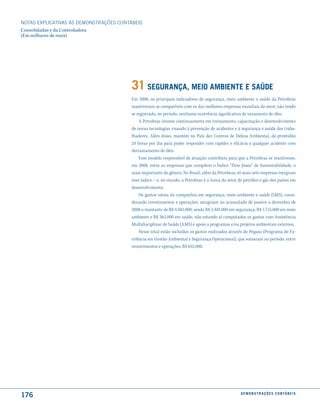 NOTAS EXPlICATIVAS àS DEmONSTRAÇÕES CONTáBEIS
Consolidadas e da Controladora
(Em milhares de reais)




                                         31 seGurança, meio amBiente e saúde
                                         Em 2008, os principais indicadores de segurança, meio ambiente e saúde da Petrobras
                                         mantiveram-se compatíveis com os das melhores empresas mundiais do setor, não tendo
                                         se registrado, no período, nenhuma ocorrência significativa de vazamento de óleo.
                                             A Petrobras investe continuamente em treinamento, capacitação e desenvolvimento
                                         de novas tecnologias visando à prevenção de acidentes e à segurança e saúde dos traba-
                                         lhadores. Além disso, mantém no País dez Centros de Defesa Ambiental, de prontidão
                                         24 horas por dia para poder responder com rapidez e eficácia a qualquer acidente com
                                         derramamento de óleo.
                                             Esse modelo responsável de atuação contribuiu para que a Petrobras se mantivesse,
                                         em 2008, entre as empresas que compõem o Índice “Dow Jones” de Sustentabilidade, o
                                         mais importante do gênero. No Brasil, além da Petrobras, só mais sete empresas integram
                                         esse índice – e, no mundo, a Petrobras é a única do setor de petróleo e gás dos países em
                                         desenvolvimento.
                                             Os gastos totais da companhia em segurança, meio ambiente e saúde (SMS), consi-
                                         derando investimentos e operações, atingiram no acumulado de janeiro a dezembro de
                                         2008 o montante de R$ 4.482.000, sendo R$ 2.401.000 em segurança, R$ 1.715.000 em meio
                                         ambiente e R$ 365.000 em saúde, não estando aí computados os gastos com Assistência
                                         Multidisciplinar de Saúde (AMS) e apoio a programas e/ou projetos ambientais externos.
                                             Nesse total estão incluídos os gastos realizados através do Pegaso (Programa de Ex-
                                         celência em Gestão Ambiental e Segurança Operacional), que somaram no período, entre
                                         investimentos e operações, R$ 652.000.




176                                                                                                 d e m o n s t r a ç õ e s c o n tá B e i s
 