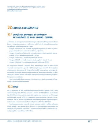 NOTAS EXPlICATIVAS àS DEmONSTRAÇÕES CONTáBEIS
Consolidadas e da Controladora
(Em milhares de reais)




32 eVentos suBsequentes
32.1 criação de emPresas do comPlexo
              Petroquímico do rio de Janeiro - comPerJ
A Petrobras, em prosseguimento à implementação do Complexo Petroquímico do Rio de
Janeiro - Comperj, constituiu em 5 de fevereiro de 2009 seis (6) sociedades anônimas no
Rio de Janeiro, subsidiárias integrais, a saber:
› Comperj Participações S.A.: sociedade de propósito específico, que deterá as partici-
     pações da Petrobras nas sociedades produtoras do Comperj;
›    Comperj Petroquímicos Básicos S.A.: sociedade produtora de petroquímicos básicos;
›    Comperj PET S.A.: sociedade produtora de PTA/PET;
›    Comperj Estirênicos S.A.: sociedade produtora de estireno;
›    Comperj MEG S.A.: sociedade produtora de etileno glicol e óxido de eteno; e
›    Comperj Poliolefinas S.A.: sociedade produtora de poliolefinas (PP/PE).

Em um primeiro momento, a Petrobras deterá 100% (cem por cento) do capital total e
votante dessas companhias, quando será feita a implantação do modelo de integração e
relacionamento das empresas do Comperj. Esse modelo busca capturar as sinergias de-
correntes da localização de várias companhias em um mesmo site de produção. Os bens,
obrigações e direitos relativos ao Comperj serão oportunamente transferidos pela Petro-
bras para essas sociedades.
    Com a constituição dessas empresas, a Petrobras inicia a fase de preparação do Proje-
to para a entrada de potenciais sócios.


32.2 Pifco
Em 11 de fevereiro de 2009, a Petrobras International Finance Company – PifCo, uma
subsidiária integral da Petrobras, concluiu a emissão de US$ 1,5 bilhões em títulos do
tipo Global Notes no mercado internacional de capitais, com vencimento em 15 de março
de 2019, taxa de juros de 7,875% a.a. e pagamento semestral de juros, a partir de 1º de se-
tembro de 2009. Os recursos captados serão destinados a propósitos corporativos gerais,
inclusive para o financiamento do Plano de Negócios da Petrobras 2009-2013.
    Este financiamento teve custos de emissão estimados em US$ 6 milhões, prêmio de
US$ 26 milhões e taxa de juros efetiva de 8,187% a.a.. Os Global Notes constituem-se em
obrigações não garantidas (unsecured) e não subordinadas da PifCo e contam com a ga-
rantia completa e incondicional da Petrobras.




a n á l i s e f i n a n c e i r a e d e m o n s t r a ç õ e s c o n tá B e i s 2 0 0 8
                                                                                              177
 