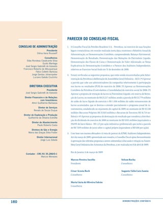 Parecer do conselho fiscal
      conselho de administração                1. O Conselho Fiscal da Petróleo Brasileiro S.A. - Petrobras, no exercício de suas funções
                               Presidente         legais e estatutárias, em reunião realizada nesta data, examinou o Relatório Anual da
                      Dilma Vana Rousseff         Administração, as Demonstrações Contábeis, compreendendo: Balanço Patrimonial,
                               Conselheiros       Demonstração do Resultado, Demonstração das Mutações do Patrimônio Líquido,
            silas Rondeau Cavalcante silva
                                                  Demonstração dos Fluxos de Caixa e Demonstração do Valor Adicionado, as Notas
                             Guido Mantega
           José sergio Gabrielli de Azevedo       Explicativas às Demonstrações Contábeis e o Parecer dos Auditores Independentes,
         Francisco Roberto de Albuquerque         relativos ao Exercício Social findo em 31 de dezembro de 2008.
                      Fábio Colletti Barbosa
                  Jorge Gerdau Johannpeter     2. Foram verificadas as seguintes propostas, que estão sendo encaminhadas pela Admi-
                   Luciano Galvão Coutinho
                                                  nistração da Petrobras à deliberação de Assembléia Geral Ordinária - AGO: 1ª) Aprovar
                                                  a parcela que cabe aos administradores da companhia relativamente à participação
               diretoria executiVa                nos lucros ou resultados (PLR) do exercício de 2008; 2ª) Aprovar as Demonstrações
                                 Presidente       Contábeis da Petrobras (Controladora e Consolidadas) do exercício social de 2008; 3ª)
           José sergio Gabrielli de Azevedo       Aprovar a proposta de retenção de lucros no Patrimônio Líquido, em reserva de Reten-
          Diretor Financeiro e de Relações        ção de Lucros, no montante de R$ 25.217 milhões, sendo a parcela de R$ 23.779 milhões
                         com Investidores
                                                  do saldo do lucro líquido do exercício e R$ 1.438 milhões do saldo remanescente de
                 Almir Guilherme Barbassa
                                                  lucros acumulados, que se destina a atender parcialmente o programa anual de in-
                       Diretor de Serviços
                                                  vestimentos, estabelecido no orçamento de capital de 2009, no montante de R$ 42.538
                   Renato de souza Duque
                                                  milhões (Recursos Próprios: R$ 25.824 milhões; e Recursos de Terceiros: R$ 16.714 mi-
         Diretor de Exploração e Produção
                                                  lhões); e 4ª) Aprovar as propostas de destinação do resultado que considera a distribui-
              Guilherme de Oliveira Estrella
                                                  ção do dividendo do exercício de 2008 no montante de R$ 9.915 milhões (equivalente a
                 Diretor de Abastecimento
                       Paulo Roberto Costa
                                                  29,04% do lucro básico - R$ 1,13 por ação ordinária e preferencial), que inclui a parcela
                                                  de R$ 7.019 milhões de juros sobre o capital próprio (equivalente a R$ 0,80 por ação).
                Diretora de Gás e Energia
              Maria das Graças silva Foster    3. Com base nos exames efetuados e à vista do parecer da KPMG Auditores Independentes,
                      Diretor Internacional       de 6 de março de 2009, apresentado sem ressalva, o Conselho Fiscal opina favoravelmente
                          Jorge Luiz Zelada       à aprovação das referidas propostas a serem submetidas à discussão e votação na Assem-
                                                  bleia Geral Ordinária dos Acionistas da Petrobras, a ser realizada em 8 de abril de 2009.


                                                  Rio de Janeiro, 6 de março de 2009
           Contador - CRC-RJ 35.286/O-1
                         Marcos Menezes
                                                  Marcus Pereira Aucélio                                  Nelson Rocha
                                                  Presidente                                              Conselheiro

                                                  César Acosta Rech                                       Augusto Túlio Luiz Zamin
                                                  Conselheiro                                             Conselheiro

                                                  Maria Lúcia de Oliveira Falcón
                                                  Conselheira




180                                                                                                         d e m o n s t r a ç õ e s c o n tá B e i s
 