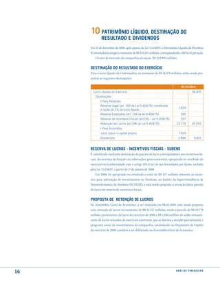 10 Patrimônio líquido, destinação do
             resultado e diVidendos
     Em 31 de dezembro de 2008, após ajustes da Lei 11.638/07, o Patrimônio Líquido da Petrobras
     (Controladora) atingiu o montante de R$ 144.051 milhões, correspondendo a R$ 16,41 por ação.
        O valor de mercado da companhia alcançou R$ 223.991 milhões.


     destinação do resultado do exercício
     Para o lucro líquido da Controladora, no montante de R$ 36.470 milhões, estão sendo pro-
     postas as seguintes destinações:

                                                                              (r$ milhões)

       lucro líquido do Exercício                                                      36.470
         Destinações
            › Para Reservas:
            Reserva legal (art. 193 da lei 6.404/76) constituída
                                                                            1.824
            a razão de 5% do lucro líquido
            Reserva Estatutária (art. 194 da lei 6.404/76)                    395
            Reserva de Incentivos Fiscais (art.195 - lei 6.404/76)            557
            Retenção de lucros (art.196 da lei 6.404/76)                   23.779      26.555
            › Para Acionistas:
            Juros sobre o capital próprio                                   7.019
            Dividendos                                                      2.896        9.915


     reserVa de lucros - incentiVos fiscais - sudene
     É constituída mediante destinação da parcela do lucro correspondente aos incentivos fis-
     cais, decorrentes de doações ou subvenções governamentais, apropriada no resultado do
     exercício em conformidade com o artigo 195-A da Lei das Sociedades por Ações, incluído
     pela Lei 11.638/07, a partir de 1º de janeiro de 2008.
         Em 2008, foi apropriado no resultado o valor de R$ 557 milhões referente ao incen-
     tivo para subvenção de investimentos no Nordeste, no âmbito da Superintendência de
     Desenvolvimento do Nordeste (SUDENE), e está sendo proposta a retenção desta parcela
     do lucro em reserva de incentivos fiscais.


     ProPosta de retenção de lucros
     Na Assembléia Geral de Acionistas, a ser realizada em 08.04.2009, está sendo proposta
     uma retenção de lucros no montante de R$ 25.217 milhões, sendo a parcela de R$ 23.779
     milhões provenientes do lucro do exercício de 2008 e R$ 1.438 milhões do saldo remanes-
     cente de lucros oriundos de exercícios anteriores, que se destina a atender parcialmente o
     programa anual de investimentos da companhia, estabelecido no Orçamento de Capital
     do exercício de 2009, também a ser deliberado na Assembléia Geral de Acionistas.




16                                                                        análise financeir a
 