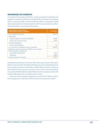 remuneração aos acionistas
O Conselho de Administração da Petrobras, com base em disposições estatutárias, está
propondo à Assembléia Geral Ordinária do dia 08.04.2009, a distribuição de um dividendo
relativo ao exercício de 2008, no montante de R$ 9.915 milhões, correspondente a 29,04%
do lucro básico para fins de dividendo equivalente a R$ 1,13 por ação ordinária e preferen-
cial, indistintamente, conforme abaixo demonstrado:

  demonstração do lucro Básico da
                                                                                         (r$ milhões)
  controladora Para fins de diVidendos

  lucro líquido do Exercício                                                                 36.470
  Apropriação:
     Reserva legal (art. 193 da lei 6.404/76)                                                (1.824)
     Reserva de Incentivos Fiscais                                                             (557)
  (+) Reversões/Adições:
     Reserva de Reavaliação                                                                       51
  (=) lucro básico para determinação do dividendo                                            34.140
  Dividendo proposto equivalente a 29,04% do lucro básico -
  R$ 1,13 por ação composto de:
    Juros sobre Capital Próprio                                                                7.019
     Dividendos                                                                               2.896
  Total de Dividendos Propostos                                                                9.915


Os dividendos propostos para o exercício de 2008, incluem a parcela de juros sobre capital
próprio, no montante de R$ 7.019 milhões (R$ 0,80 por ação), que será disponibilizada com
base na posição acionária de 26 de dezembro de 2008, sujeitos à retenção de imposto de
renda na fonte de 15%, exceto para os acionistas imunes e isentos. A parcela dos dividen-
dos no valor de R$ 2.896 milhões será disponibilizada com base na posição acionária de 08
de abril de 2009, data da AGO, que deliberará sobre o assunto.
    Esses valores serão atualizados monetariamente, a partir de 31.12.2008 até a data de
início do pagamento a ser definida em AGO, de acordo com a variação da taxa SELIC.




a n á l i s e f i n a n c e i r a e d e m o n s t r a ç õ e s c o n tá B e i s 2 0 0 8
                                                                                                        17
 