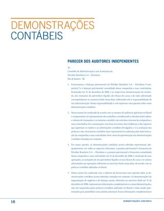 DEmONSTRAÇÕES
CONTáBEIS

        Parecer dos auditores indePendentes
        Ao
        Conselho de Administração e aos Acionistas da
        Petróleo Brasileiro S.A. - Petrobras
        Rio de Janeiro - RJ

        1. Examinamos o balanço patrimonial da Petróleo Brasileiro S.A. - Petrobras (“com-
           panhia”) e o balanço patrimonial consolidado dessa companhia e suas controladas,
           levantados em 31 de dezembro de 2008, e as respectivas demonstrações do resulta-
           do, das mutações do patrimônio líquido, dos fluxos de caixa e do valor adicionado
           correspondentes ao exercício findo nessa data, elaborados sob a responsabilidade de
           sua Administração. Nossa responsabilidade é a de expressar uma opinião sobre essas
           demonstrações contábeis.

        2. Nosso exame foi conduzido de acordo com as normas de auditoria aplicáveis no Brasil
           e compreendeu: a) o planejamento dos trabalhos, considerando a relevância dos saldos,
           o volume de transações e os sistemas contábil e de controles internos da companhia e
           suas controladas; b) a constatação, com base em testes, das evidências e dos registros
           que suportam os valores e as informações contábeis divulgados; e c) a avaliação das
           práticas e das estimativas contábeis mais representativas adotadas pela Administra-
           ção da companhia e suas controladas, bem como da apresentação das demonstrações
           contábeis tomadas em conjunto.

        3. Em nossa opinião, as demonstrações contábeis acima referidas representam ade-
           quadamente, em todos os aspectos relevantes, a posição patrimonial e financeira da
           Petróleo Brasileiro S.A. – Petrobras e a posição patrimonial e financeira consolidada
           dessa companhia e suas controladas em 31 de dezembro de 2008, o resultado de suas
           operações, as mutações de seu patrimônio líquido, os seus fluxos de caixa e os valores
           adicionados nas operações referentes ao exercício findo nessa data, de acordo com as
           práticas contábeis adotadas no Brasil.

        4. Nosso exame foi conduzido com o objetivo de formarmos uma opinião sobre as de-
           monstrações contábeis acima referidas, tomadas em conjunto. As demonstrações da
           segmentação de negócios e do balanço social, referentes ao exercício findo em 31 de
           dezembro de 2008, representam informações complementares a essas demonstrações,
           não são requeridas pelas práticas contábeis adotadas no Brasil e estão sendo apre-
           sentadas para possibilitar uma análise adicional. Essas informações complementares



18                                                                 d e m o n s t r a ç õ e s c o n tá B e i s
 