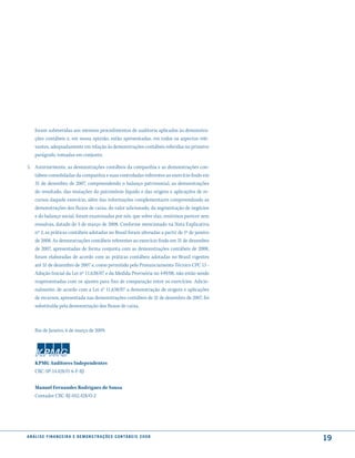 foram submetidas aos mesmos procedimentos de auditoria aplicados às demonstra-
     ções contábeis e, em nossa opinião, estão apresentadas, em todos os aspectos rele-
     vantes, adequadamente em relação às demonstrações contábeis referidas no primeiro
     parágrafo, tomadas em conjunto.

5. Anteriormente, as demonstrações contábeis da companhia e as demonstrações con-
   tábeis consolidadas da companhia e suas controladas referentes ao exercício findo em
   31 de dezembro de 2007, compreendendo o balanço patrimonial, as demonstrações
   do resultado, das mutações do patrimônio líquido e das origens e aplicações de re-
   cursos daquele exercício, além das informações complementares compreendendo as
   demonstrações dos fluxos de caixa, do valor adicionado, da segmentação de negócios
   e do balanço social, foram examinadas por nós, que sobre elas, emitimos parecer sem
   ressalvas, datado de 3 de março de 2008. Conforme mencionado na Nota Explicativa
   nº 3, as práticas contábeis adotadas no Brasil foram alteradas a partir de 1º de janeiro
   de 2008. As demonstrações contábeis referentes ao exercício findo em 31 de dezembro
   de 2007, apresentadas de forma conjunta com as demonstrações contábeis de 2008,
   foram elaboradas de acordo com as práticas contábeis adotadas no Brasil vigentes
   até 31 de dezembro de 2007 e, como permitido pelo Pronunciamento Técnico CPC 13 -
   Adoção Inicial da Lei nº 11.638/07 e da Medida Provisória no 449/08, não estão sendo
   reapresentadas com os ajustes para fins de comparação entre os exercícios. Adicio-
   nalmente, de acordo com a Lei n° 11.638/07 a demonstração de origens e aplicações
   de recursos, apresentada nas demonstrações contábeis de 31 de dezembro de 2007, foi
   substituída pela demonstração dos fluxos de caixa.



     Rio de Janeiro, 6 de março de 2009.




     KPMG Auditores Independentes
     CRC-SP-14.428/O-6-F-RJ


     Manuel Fernandes Rodrigues de Sousa
     Contador CRC-RJ-052.428/O-2




a n á l i s e f i n a n c e i r a e d e m o n s t r a ç õ e s c o n tá B e i s 2 0 0 8
                                                                                              19
 