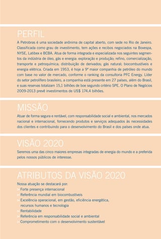 Perfil
A Petrobras é uma sociedade anônima de capital aberto, com sede no Rio de Janeiro.
Classificada como grau de investimento, tem ações e recibos negociados na Bovespa,
NYSE, Latibex e BCBA. Atua de forma integrada e especializada nos seguintes segmen-
tos da indústria de óleo, gás e energia: exploração e produção; refino, comercialização,
transporte e petroquímica; distribuição de derivados; gás natural; biocombustíveis e
energia elétrica. Criada em 1953, é hoje a 9ª maior companhia de petróleo do mundo
com base no valor de mercado, conforme o ranking da consultoria PFC Energy. Líder
do setor petrolífero brasileiro, a companhia está presente em 27 países, além do Brasil,
e suas reservas totalizam 15,1 bilhões de boe segundo critério SPE. O Plano de Negócios
2009-2013 prevê investimentos de US$ 174,4 bilhões.




Missão
Atuar de forma segura e rentável, com responsabilidade social e ambiental, nos mercados
nacional e internacional, fornecendo produtos e serviços adequados às necessidades
dos clientes e contribuindo para o desenvolvimento do Brasil e dos países onde atua.




Visão 2020
Seremos uma das cinco maiores empresas integradas de energia do mundo e a preferida
pelos nossos públicos de interesse.




Atributos dA Visão 2020
Nossa atuação se destacará por:
> Forte presença internacional
> Referência mundial em biocombustíveis
> Excelência operacional, em gestão, eficiência energética,
  recursos humanos e tecnologia
> Rentabilidade
> Referência em responsabilidade social e ambiental
> Comprometimento com o desenvolvimento sustentável
 