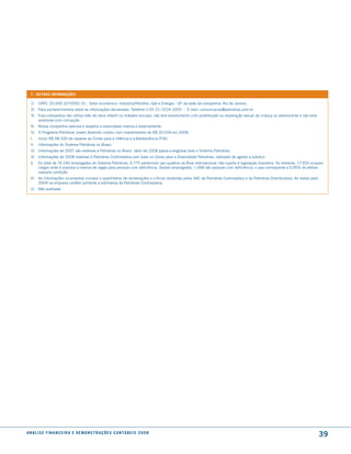 7 - outras informações

  1)    CNPJ: 33.000.167/0001-01 - setor econômico: Indústria/Petróleo, Gás e Energia - UF da sede da companhia: Rio de Janeiro.
  2)    Para esclarecimentos sobre as informações declaradas: Telefone (+55 21) 3224-1009 - E-mail: comunicacao@petrobras.com.br
  3)    Esta companhia não utiliza mão-de-obra infantil ou trabalho escravo, não tem envolvimento com prostituição ou exploração sexual de criança ou adolescente e não está
        envolvida com corrupção.
  4)    Nossa companhia valoriza e respeita a diversidade interna e externamente.
  5)    O Programa Petrobras Jovem Aprendiz contou com investimentos de R$ 20.034 em 2008.
  I.    Inclui R$ 48.500 de repasse ao Fundo para a Infância e a Adolescência (FIA).
  II.   Informações do sistema Petrobras no Brasil.
  III. Informações de 2007 são relativas à Petrobras no Brasil. Valor de 2008 passa a englobar todo o sistema Petrobras.
  IV. Informações de 2008 relativas à Petrobras Controladora com base no Censo para a Diversidade Petrobras, realizado de agosto a outubro.
  V.    Do total de 74.240 empregados do sistema Petrobras, 6.775 pertencem aos quadros da Área internacional, não sujeita à legislação brasileira. Do restante, 17.924 ocupam
        cargos onde é prevista a reserva de vagas para pessoas com deficiência. Destes empregados, 1.068 são pessoas com deficiência, o que corresponde a 5,95% do efetivo
        naquela condição.
  VI. As informações na empresa incluem o quantitativo de reclamações e críticas recebidas pelos sAC da Petrobras Controladora e da Petrobras Distribuidora. As metas para
      2009 na empresa contêm somente a estimativa da Petrobras Controladora.
  (i)   Não auditada.




a n á l i s e f i n a n c e i r a e d e m o n s t r a ç õ e s c o n tá B e i s 2 0 0 8
                                                                                                                                                                               39
 