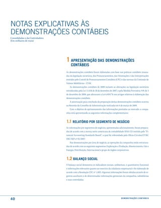 NOTAS EXPlICATIVAS àS
DEmONSTRAÇÕES CONTáBEIS
Consolidadas e da Controladora
(Em milhares de reais)




                                 1 aPresentação das demonstrações
                                      contáBeis
                                 As demonstrações contábeis foram elaboradas com base nas práticas contábeis emana-
                                 das da legislação societária, dos Pronunciamentos, das Orientações e das Interpretações
                                 emitidos pelo Comitê de Pronunciamentos Contábeis (CPC) e das normas da Comissão de
                                 Valores Mobiliários - CVM.
                                     As demonstrações contábeis de 2008 incluem as alterações na legislação societária
                                 introduzidas pela Lei 11.638 de 28 de dezembro de 2007, e pela Medida Provisória 449, de 3
                                 de dezembro de 2008, que alteraram a Lei 6.404/76 nos artigos relativos à elaboração das
                                 demonstrações contábeis.
                                     A autorização para conclusão da preparação destas demonstrações contábeis ocorreu
                                 na Reunião do Conselho de Administração realizada em 6 de março de 2009.
                                     Com o objetivo de aprimoramento das informações prestadas ao mercado, a compa-
                                 nhia está apresentando as seguintes informações complementares:


                                 1.1 relatÓrio Por seGmento de neGÓcio
                                 As informações por segmentos de negócios, apresentadas adicionalmente, foram prepara-
                                 das de acordo com a norma norte-americana de contabilidade SFAS-131 emitida pelo “Fi-
                                 nancial Accounting Standards Board”, a qual foi referendada pelo Oficio-Circular/CVM/
                                 SNC/SEP nº 01/2007.
                                     Nas demonstrações por área de negócio, as operações da companhia estão estrutura-
                                 das de acordo com os seguintes segmentos: Exploração e Produção, Abastecimento, Gás e
                                 Energia, Distribuição, Internacional e grupo de órgãos corporativos.


                                 1.2 Balanço social
                                 O balanço social demonstra os indicadores sociais, ambientais, o quantitativo funcional
                                 e informações relevantes quanto ao exercício da cidadania empresarial e foi elaborado de
                                 acordo com a Resolução CFC nº 1.003. Algumas informações foram obtidas através de re-
                                 gistros auxiliares e de determinadas informações gerenciais da companhia, subsidiárias
                                 e suas controladas.




40                                                                                          d e m o n s t r a ç õ e s c o n tá B e i s
 