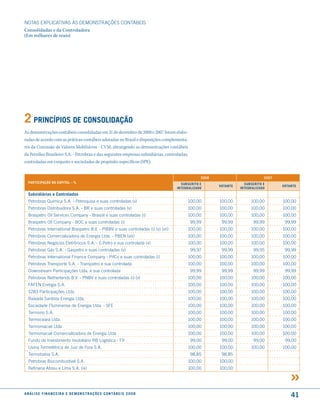 NOTAS EXPlICATIVAS àS DEmONSTRAÇÕES CONTáBEIS
Consolidadas e da Controladora
(Em milhares de reais)




2 PrincíPios de consolidação
As demonstrações contábeis consolidadas em 31 de dezembro de 2008 e 2007 foram elabo-
radas de acordo com as práticas contábeis adotadas no Brasil e disposições complementa-
res da Comissão de Valores Mobiliários - CVM, abrangendo as demonstrações contábeis
da Petróleo Brasileiro S.A. - Petrobras e das seguintes empresas subsidiárias, controladas,
controladas em conjunto e sociedades de propósito específicos (SPE):


                                                                                                     2008                         2007
  ParticiPação no caPital - %                                                              suBscrito e                  suBscrito e
                                                                                                            Votante                      Votante
                                                                                         inteGraliZado                inteGraliZado
  subsidiárias e controladas
  Petrobras Química S.A. - Petroquisa e suas controladas (v)                                  100,00        100,00         100,00        100,00
  Petrobras Distribuidora S.A. - BR e suas controladas (v)                                    100,00        100,00         100,00        100,00
  Braspetro Oil Services Company - Brasoil e suas controladas (i)                             100,00        100,00         100,00        100,00
  Braspetro Oil Company - BOC e suas controladas (i)                                            99,99        99,99           99,99        99,99
  Petrobras International Braspetro B.V. - PIBBV e suas controladas (i) (v) (vii)             100,00        100,00         100,00        100,00
  Petrobras Comercializadora de Energia ltda. - PBEN (viii)                                   100,00        100,00         100,00        100,00
  Petrobras Negócios Eletrônicos S.A. - E-Petro e sua controlada (x)                          100,00        100,00         100,00        100,00
  Petrobras Gás S.A. - Gaspetro e suas controladas (v)                                          99,97        99,99           99,95        99,99
  Petrobras International Finance Company - PifCo e suas controladas (i)                      100,00        100,00         100,00        100,00
   Petrobras Transporte S.A. - Transpetro e sua controlada                                    100,00        100,00         100,00        100,00
   Downstream Participações ltda. e sua controlada                                              99,99        99,99           99,99        99,99
   Petrobras Netherlands B.V. - PNBV e suas controladas (i) (v)                               100,00        100,00         100,00        100,00
   FAFEN Energia S.A.                                                                         100,00        100,00         100,00        100,00
   5283 Participações ltda.                                                                   100,00        100,00         100,00        100,00
   Baixada Santista Energia ltda.                                                             100,00        100,00         100,00        100,00
   Sociedade Fluminense de Energia ltda. - SFE                                                100,00        100,00         100,00        100,00
   Termorio S.A.                                                                              100,00        100,00         100,00        100,00
   Termoceará ltda.                                                                           100,00        100,00         100,00        100,00
   Termomacaé ltda                                                                            100,00        100,00         100,00        100,00
   Termomacaé Comercializadora de Energia ltda                                                100,00        100,00         100,00        100,00
   Fundo de Investimento Imobiliário RB logística - FII                                         99,00        99,00           99,00        99,00
   usina Termelétrica de Juiz de Fora S.A.                                                    100,00        100,00         100,00        100,00
   Termobahia S.A.                                                                              98,85        98,85
   Petrobras Biocombustível S.A.                                                              100,00        100,00
   Refinaria Abreu e lima S.A. (ix)                                                           100,00        100,00




a n á l i s e f i n a n c e i r a e d e m o n s t r a ç õ e s c o n tá B e i s 2 0 0 8
                                                                                                                                             41
 