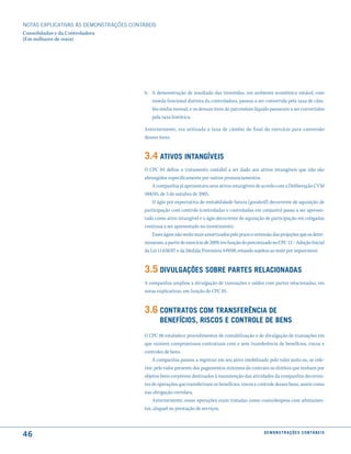 NOTAS EXPlICATIVAS àS DEmONSTRAÇÕES CONTáBEIS
Consolidadas e da Controladora
(Em milhares de reais)




                                         b. A demonstração de resultado das investidas, em ambiente econômico estável, com
                                            moeda funcional distinta da controladora, passou a ser convertida pela taxa de câm-
                                            bio média mensal, e os demais itens do patrimônio líquido passaram a ser convertidos
                                            pela taxa histórica.

                                         Anteriormente, era utilizada a taxa de câmbio do final do exercício para conversão
                                         desses itens.


                                         3.4 atiVos intanGíVeis
                                         O CPC 04 define o tratamento contábil a ser dado aos ativos intangíveis que não são
                                         abrangidos especificamente por outros pronunciamentos.
                                             A companhia já apresentava seus ativos intangíveis de acordo com a Deliberação CVM
                                         488/05, de 3 de outubro de 2005.
                                             O ágio por expectativa de rentabilidade futura (goodwill) decorrente de aquisição de
                                         participação com controle (controladas e controladas em conjunto) passa a ser apresen-
                                         tado como ativo intangível e o ágio decorrente de aquisição de participação em coligadas
                                         continua a ser apresentado no investimento.
                                             Esses ágios não serão mais amortizados pelo prazo e extensão das projeções que os deter-
                                         minaram, a partir do exercício de 2009, em função do preconizado no CPC 13 – Adoção Inicial
                                         da Lei 11.638/07 e da Medida Provisória 449/08, estando sujeitos ao teste por impairment.


                                         3.5 diVulGações soBre Partes relacionadas
                                         A companhia ampliou a divulgação de transações e saldos com partes relacionadas, em
                                         notas explicativas, em função do CPC 05.


                                         3.6 contratos com transferência de
                                                Benefícios, riscos e controle de Bens
                                         O CPC 06 estabelece procedimentos de contabilização e de divulgação de transações em
                                         que existem compromissos contratuais com e sem transferência de benefícios, riscos e
                                         controles de bens.
                                             A companhia passou a registrar em seu ativo imobilizado pelo valor justo ou, se infe-
                                         rior, pelo valor presente dos pagamentos mínimos do contrato os direitos que tenham por
                                         objetos bens corpóreos destinados à manutenção das atividades da companhia decorren-
                                         tes de operações que transferiram os benefícios, riscos e controle desses bens, assim como
                                         sua obrigação correlata.
                                             Anteriormente, essas operações eram tratadas como custo/despesa com afretamen-
                                         tos, aluguel ou prestação de serviços.



46                                                                                                    d e m o n s t r a ç õ e s c o n tá B e i s
 