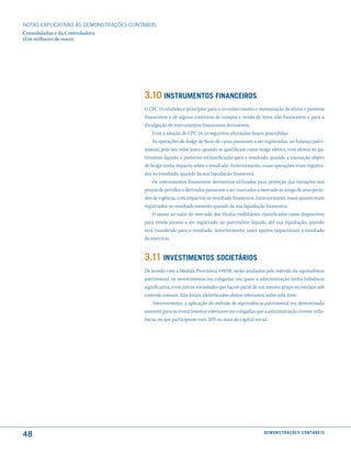 NOTAS EXPlICATIVAS àS DEmONSTRAÇÕES CONTáBEIS
Consolidadas e da Controladora
(Em milhares de reais)




                                         3.10 instrumentos financeiros
                                         O CPC 14 estabelece princípios para o reconhecimento e mensuração de ativos e passivos
                                         financeiros e de alguns contratos de compra e venda de itens não financeiros e para a
                                         divulgação de instrumentos financeiros derivativos.
                                             Com a adoção do CPC 14, as seguintes alterações foram procedidas:
                                             As operações de hedge de fluxo de caixa passaram a ser registradas, no balanço patri-
                                         monial, pelo seu valor justo, quando se qualificam como hedge efetivo, com efeitos no pa-
                                         trimônio líquido, e posterior reclassificação para o resultado, quando a transação objeto
                                         de hedge tenha impacto sobre o resultado. Anteriormente, essas operações eram registra-
                                         das no resultado, quando da sua liquidação financeira.
                                             Os instrumentos financeiros derivativos utilizados para proteção das variações nos
                                         preços de petróleo e derivados passaram a ser marcados a mercado ao longo de seus perío-
                                         dos de vigência, com impactos no resultado financeiro. Anteriormente, esses ajustes eram
                                         registrados no resultado somente quando da sua liquidação financeira.
                                             O ajuste ao valor de mercado dos títulos mobiliários classificados como disponíveis
                                         para venda passou a ser registrado, no patrimônio líquido, até sua liquidação, quando
                                         será transferido para o resultado. Anteriormente, esses ajustes impactavam o resultado
                                         do exercício.


                                         3.11 inVestimentos societários
                                         De acordo com a Medida Provisória 449/08, serão avaliados pelo método da equivalência
                                         patrimonial, os investimentos em coligadas nos quais a administração tenha influência
                                         significativa, e em outras sociedades que façam parte de um mesmo grupo ou estejam sob
                                         controle comum. Não foram identificados efeitos relevantes sobre este item.
                                             Anteriormente, a aplicação do método de equivalência patrimonial era determinada
                                         somente para os investimentos relevantes em coligadas que a administração tivesse influ-
                                         ência, ou que participasse com 20% ou mais do capital social.




48                                                                                                  d e m o n s t r a ç õ e s c o n tá B e i s
 